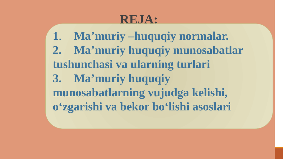  REJA:
1. 
Ma’muriy –huquqiy normalar.
2.
Ma’muriy huquqiy munosabatlar 
tushunchasi va ularning turlari
3.
Ma’muriy huquqiy 
munosabatlarning vujudga kelishi, 
o‘zgarishi va bekor bo‘lishi asoslari
