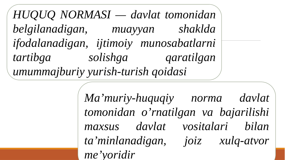 Ma’muriy-huquqiy 
norma 
davlat 
tomonidan o’rnatilgan va bajarilishi 
maxsus 
davlat 
vositalari 
bilan 
ta’minlanadigan, 
joiz 
xulq-atvor 
me’yoridir
HUQUQ NORMASI — davlat tomonidan 
belgilanadigan, 
muayyan 
shaklda 
ifodalanadigan, ijtimoiy munosabatlarni 
tartibga 
solishga 
qaratilgan 
umummajburiy yurish-turish qoidasi
