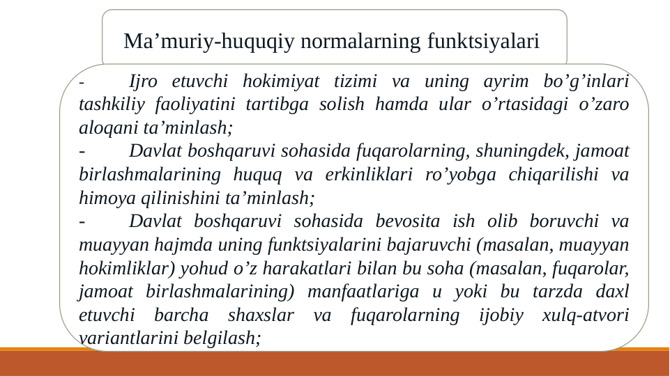 Ma’muriy-huquqiy normalarning funktsiyalari 
-
Ijro etuvchi hokimiyat tizimi va uning ayrim bo’g’inlari 
tashkiliy faoliyatini tartibga solish hamda ular o’rtasidagi o’zaro 
aloqani ta’minlash;
-
Davlat boshqaruvi sohasida fuqarolarning, shuningdek, jamoat 
birlashmalarining huquq va erkinliklari ro’yobga chiqarilishi va 
himoya qilinishini ta’minlash;
-
Davlat boshqaruvi sohasida bevosita ish olib boruvchi va 
muayyan hajmda uning funktsiyalarini bajaruvchi (masalan, muayyan 
hokimliklar) yohud o’z harakatlari bilan bu soha (masalan, fuqarolar, 
jamoat birlashmalarining) manfaatlariga u yoki bu tarzda daxl 
etuvchi barcha shaxslar va fuqarolarning ijobiy xulq-atvori 
variantlarini belgilash;
