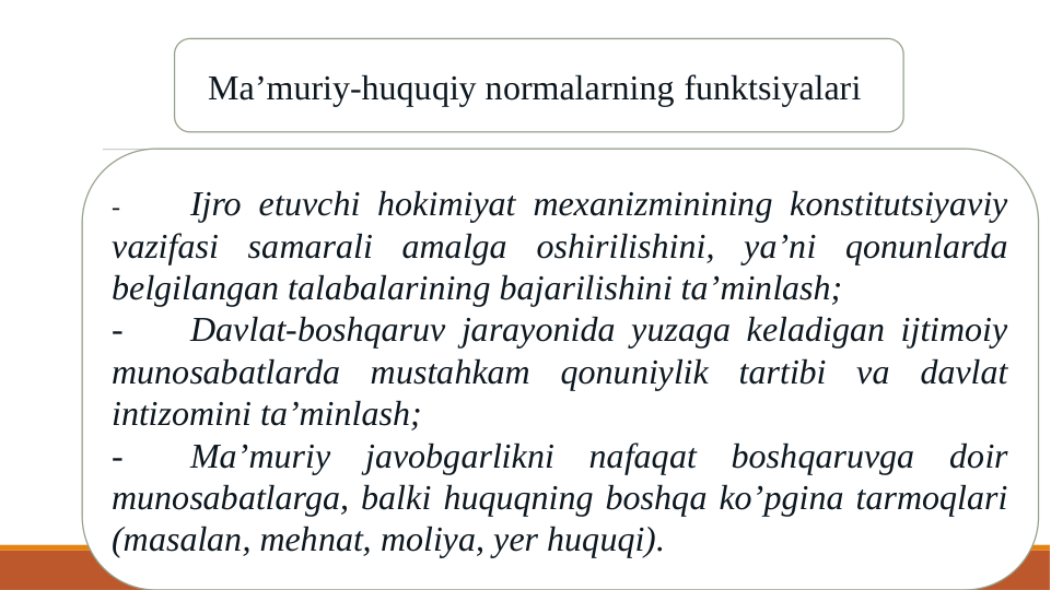 Ma’muriy-huquqiy normalarning funktsiyalari 
-
Ijro etuvchi hokimiyat mexanizminining konstitutsiyaviy 
vazifasi samarali amalga oshirilishini, ya’ni qonunlarda 
belgilangan talabalarining bajarilishini ta’minlash;
-
Davlat-boshqaruv jarayonida yuzaga keladigan ijtimoiy 
munosabatlarda mustahkam qonuniylik tartibi va davlat 
intizomini ta’minlash;
-
Ma’muriy javobgarlikni nafaqat boshqaruvga doir 
munosabatlarga, balki huquqning boshqa ko’pgina tarmoqlari 
(masalan, mehnat, moliya, yer huquqi).
