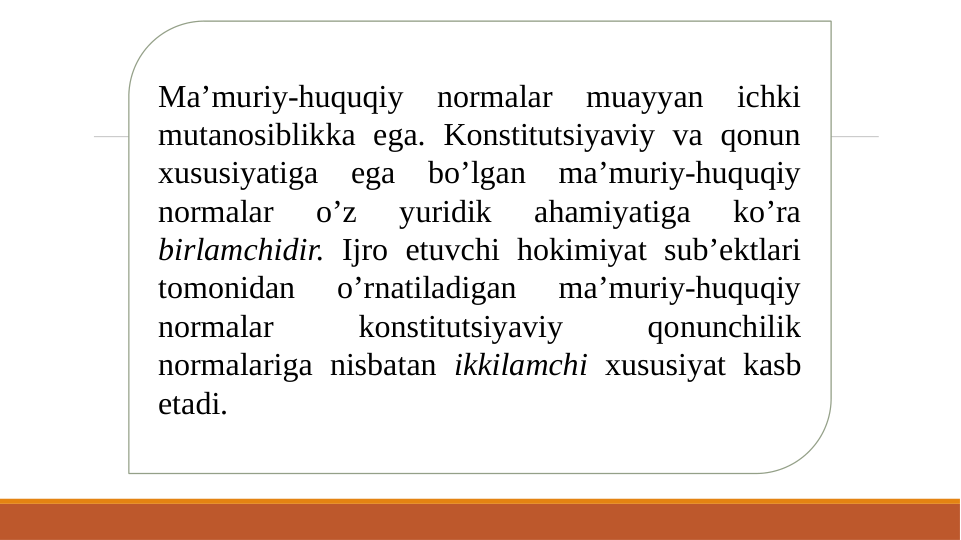 Ma’muriy-huquqiy normalar muayyan ichki 
mutanosiblikka ega. Konstitutsiyaviy va qonun 
xususiyatiga ega bo’lgan ma’muriy-huquqiy 
normalar 
o’z 
yuridik 
ahamiyatiga 
ko’ra 
birlamchidir. Ijro etuvchi hokimiyat sub’ektlari 
tomonidan 
o’rnatiladigan 
ma’muriy-huquqiy 
normalar 
konstitutsiyaviy 
qonunchilik 
normalariga nisbatan ikkilamchi xususiyat kasb 
etadi. 
