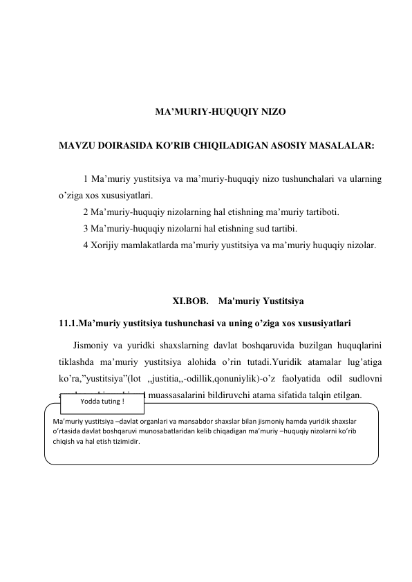  
 
 
 
MA’MURIY-HUQUQIY NIZO 
 
MAVZU DOIRASIDA KO'RIB CHIQILADIGAN ASOSIY MASALALAR: 
 
1 Ma’muriy yustitsiya va ma’muriy-huquqiy nizo tushunchalari va ularning 
o’ziga xos xususiyatlari. 
2 Ma’muriy-huquqiy nizolarning hal etishning ma’muriy tartiboti. 
3 Ma’muriy-huquqiy nizolarni hal etishning sud tartibi. 
4 Xorijiy mamlakatlarda ma’muriy yustitsiya va ma’muriy huquqiy nizolar. 
 
                                        
                                               XI.BOB.    Ma'muriy Yustitsiya 
11.1.Ma’muriy yustitsiya tushunchasi va uning o’ziga xos xususiyatlari 
      Jismoniy va yuridki shaxslarning davlat boshqaruvida buzilgan huquqlarini 
tiklashda ma’muriy yustitsiya alohida o’rin tutadi.Yuridik atamalar lug’atiga 
ko’ra,”yustitsiya”(lot ,,justitia,,-odillik,qonuniylik)-o’z faolyatida odil sudlovni 
amalga oshiruvchi sud muassasalarini bildiruvchi atama sifatida talqin etilgan. 
 
 
 
 
 
 
Ma’muriy yustitsiya –davlat organlari va mansabdor shaxslar bilan jismoniy hamda yuridik shaxslar 
o’rtasida davlat boshqaruvi munosabatlaridan kelib chiqadigan ma’muriy –huquqiy nizolarni ko’rib 
chiqish va hal etish tizimidir. 
Yodda tuting ! 
