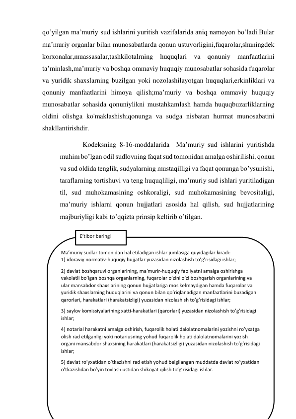 qo’yilgan ma’muriy sud ishlarini yuritish vazifalarida aniq namoyon bo’ladi.Bular 
ma’muriy organlar bilan munosabatlarda qonun ustuvorligini,fuqarolar,shuningdek 
korxonalar,muassasalar,tashkilotalrning huquqlari va qonuniy manfaatlarini 
ta’minlash,ma’muriy va boshqa ommaviy huquqiy munosabatlar sohasida fuqarolar 
va yuridik shaxslarning buzilgan yoki nozolashilayotgan huquqlari,erkinliklari va 
qonuniy manfaatlarini himoya qilish;ma’muriy va boshqa ommaviy huquqiy 
munosabatlar sohasida qonuniylikni mustahkamlash hamda huquqbuzarliklarning 
oldini olishga ko'maklashish;qonunga va sudga nisbatan hurmat munosabatini 
shakllantirishdir. 
   Kodeksning 8-16-moddalarida  Ma’muriy sud ishlarini yuritishda 
muhim bo’lgan odil sudlovning faqat sud tomonidan amalga oshirilishi, qonun 
va sud oldida tenglik, sudyalarning mustaqilligi va faqat qonunga bo’ysunishi, 
taraflarning tortishuvi va teng huquqliligi, ma’muriy sud ishlari yuritiladigan 
til, sud muhokamasining oshkoraligi, sud muhokamasining bevositaligi, 
ma’muriy ishlarni qonun hujjatlari asosida hal qilish, sud hujjatlarining 
majburiyligi kabi to’qqizta prinsip keltirib o’tilgan. 
  
 
 
 
 
 
 
 
 
 
Ma’muriy sudlar tomonidan hal etiladigan ishlar jumlasiga quyidagilar kiradi:                                                     
1) idoraviy normativ-huquqiy hujjatlar yuzasidan nizolashish to’g’risidagi ishlar; 
2) davlat boshqaruvi organlarining, ma’murir-huquqiy faoliyatni amalga oshirishga 
vakolatli bo’lgan boshqa organlarning, fuqarolar o’zini o’zi boshqarish organlarining va 
ular mansabdor shaxslarining qonun hujjatlariga mos kelmaydigan hamda fuqarolar va 
yuridik shaxslarning huquqlarini va qonun bilan qo’riqlanadigan manfaatlarini buzadigan 
qarorlari, harakatlari (harakatsizligi) yuzasidan nizolashish to’g’risidagi ishlar;  
3) saylov komissiyalarining xatti-harakatlari (qarorlari) yuzasidan nizolashish to’g’risidagi 
ishlar; 
4) notarial harakatni amalga oshirish, fuqarolik holati dalolatnomalarini yozishni ro’yxatga 
olish rad etilganligi yoki notariusning yohud fuqarolik holati dalolatnomalarini yozish 
organi mansabdor shaxsining harakatlari (harakatsizligi) yuzasidan nizolashish to’g’risidagi 
ishlar; 
5) davlat ro’yxatidan o’tkazishni rad etish yohud belgilangan muddatda davlat ro’yxatidan 
o’tkazishdan bo’yin tovlash ustidan shikoyat qilish to’g’risidagi ishlar. 
 
 
  
 
E’tibor bering! 
