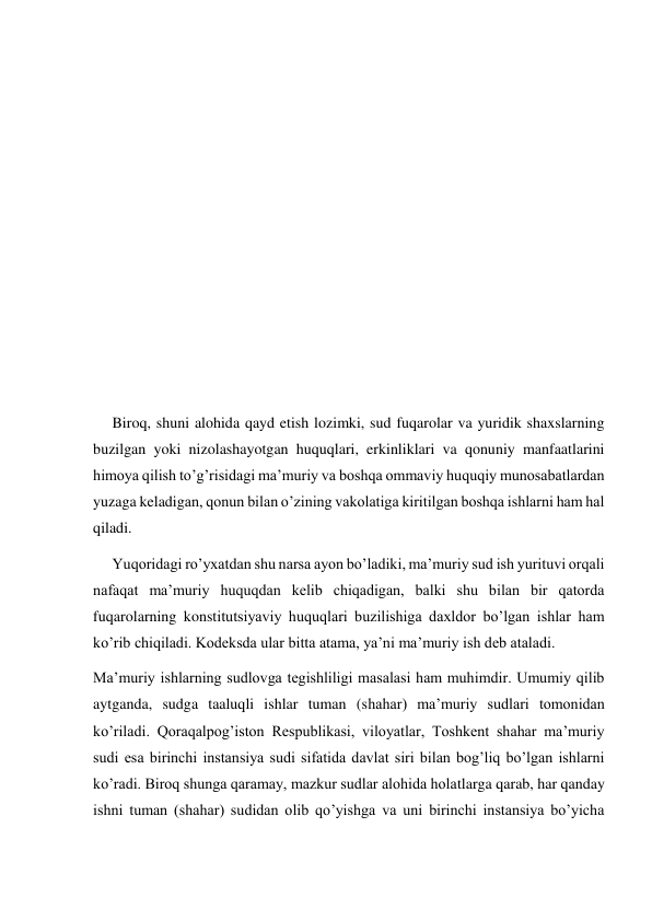  
 
 
 
 
 
 
 
 
 
     Biroq, shuni alohida qayd etish lozimki, sud fuqarolar va yuridik shaxslarning 
buzilgan yoki nizolashayotgan huquqlari, erkinliklari va qonuniy manfaatlarini 
himoya qilish to’g’risidagi ma’muriy va boshqa ommaviy huquqiy munosabatlardan 
yuzaga keladigan, qonun bilan o’zining vakolatiga kiritilgan boshqa ishlarni ham hal 
qiladi. 
     Yuqoridagi ro’yxatdan shu narsa ayon bo’ladiki, ma’muriy sud ish yurituvi orqali 
nafaqat ma’muriy huquqdan kelib chiqadigan, balki shu bilan bir qatorda 
fuqarolarning konstitutsiyaviy huquqlari buzilishiga daxldor bo’lgan ishlar ham 
ko’rib chiqiladi. Kodeksda ular bitta atama, ya’ni ma’muriy ish deb ataladi. 
Ma’muriy ishlarning sudlovga tegishliligi masalasi ham muhimdir. Umumiy qilib 
aytganda, sudga taaluqli ishlar tuman (shahar) ma’muriy sudlari tomonidan 
ko’riladi. Qoraqalpog’iston Respublikasi, viloyatlar, Toshkent shahar ma’muriy 
sudi esa birinchi instansiya sudi sifatida davlat siri bilan bog’liq bo’lgan ishlarni 
ko’radi. Biroq shunga qaramay, mazkur sudlar alohida holatlarga qarab, har qanday 
ishni tuman (shahar) sudidan olib qo’yishga va uni birinchi instansiya bo’yicha 
