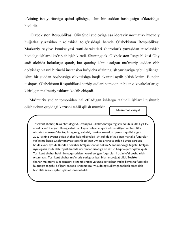 o’zining ish yurituviga qabul qilishga, ishni bir suddan boshqasiga o’tkazishga 
haqlidir. 
      O’zbekiston Respublikasi Oliy Sudi sudloviga esa idoraviy normativ- huquqiy 
hujjatlar yuzasidan nizolashish to’g’risidagi hamda O’zbekiston Respublikasi 
Markaziy saylov komissiyasi xatti-harakatlari (qarorlari) yuzasidan nizolashish 
haqidagi ishlarni ko’rib chiqish kiradi. Shuningdek, O’zbekiston Respublikasi Oliy 
sudi alohida holatlarga qarab, har qanday ishni istalgan ma’muriy suddan olib 
qo’yishga va uni birinchi instansiya bo’yicha o’zining ish yurituviga qabul qilishga, 
ishni bir suddan boshqasiga o’tkazishga haqli ekanini aytib o’tish lozim. Bundan 
tashqari, O’zbekiston Respublikasi harbiy sudlari ham qonun bilan o’z vakolatlariga 
kiritilgan ma’muriy ishlarni ko’rib chiqadi. 
     Ma’muriy sudlar tomonidan hal etiladigan ishlarga taaluqli ishlarni tushunib 
olish uchun quyidagi kazusni tahlil qilish mumkin. 
 
 
 
Toshkent shahar, N.ko’chasidagi 54-uy fuqaro S.Rahmonovga tegishli bo’lib, u 2011-yil 15-
aprelda vafot etgan. Uning vafotidan keyin qolgan yuqorida ko’rsatilgan mol-mulkka 
nisbatan merosxo’rlar topilmaganligi sababli, mazkur xonadon qarovsiz qolib ketgan. 
2017-yilning avgust oyida shahar hokimligi vakili ishtirokida o’tkazilgan mahalla fuqarolar 
yig’ini majlisida S.Rahmonovga tegishli bo’lgan uyning ancha vaqtdan buyon qarovsiz 
holda ekani aytildi. Bundan boxabar bo’lgan shahar hokimi S.Rahmonovga tegishli bo’lgan 
uyni egasiz mulk deb topish hamda uni davlat hisobiga o’tkazish haqida qaror qabul qildi. 
Toshkent shahar hokimining qaroridan norozi bo’lgan fuqarolarni o’zini o’zi boshqarish 
organi raisi Toshkent shahar ma’muriy sudiga arizasi bilan murojaat qildi. Toshkent 
shahar ma’muriy sudi arizasini o’rganib chiqdi va unda keltirilgan vajlar bevosita fuqarolik 
huquqiga tegishli bo’lgani sababli ishni ma’muriy sudning sudloviga taaluqli emas deb 
hisoblab arizani qabul qilib olishni rad etdi.  
Muammoli vaziyat 
