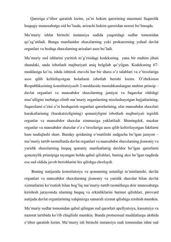       Qaroriga e’tibor qaratish lozim, ya’ni hokim qarorining mazmuni fuqarolik 
huquqiy munosabatga oid bo’lsada, arizachi hokim qaroridan norozi bo’lmoqda. 
Ma’muriy ishlar birinchi instansiya sudida yuqoridagi sudlar tomonidan 
qo’zg’atiladi. Bunga manfaatdor shaxslarning yoki prokurorning yohud davlat 
organlari va boshqa shaxslarning arizalari asos bo’ladi. 
Ma’muriy sud ishlarini yuritish to’g’risidagi kodeksning  yana bir muhim jihati 
shundaki, unda isbotlash majburiyati aniq belgilab qo’yilgan. Kodeksning 67-
moddasiga ko’ra, ishda ishtirok etuvchi har bir shaxs o’z talablari va e’tirozlariga 
asos qilib keltirilayotgan holatlarni isbotlab berishi lozim. O’zbekiston 
Respublikasining konstitutsiyasib 2-moddasida mustahkamlangan muhim prinsip – 
davlat organlari va mansabdor shaxslarning jamiyat va fuqarolar oldidagi 
mas’ulligini inobatga olinib ma’muriy organlarning nizolashayotgan hujjatlarining, 
fuqarolarni o’zini o’zi boshqarish organlari qarorlarining, ular mansabdor shaxslari 
harakatlarining (harakatsizligining) qonuniyligini isbotlash majburiyati tegishli 
organlar va mansabdor shaxslar zimmasiga yuklatiladi. Shuningdek, mazkur 
organlar va mansabdor shaxslar o’z e’tirozlariga asos qilib keltirilayotgan faktlarni 
ham tasdiqlashi shart. Bunday qoidaning o’rnatilishi sudgacha bo’lgan jarayon – 
ma’muriy tartib-taomillarda davlat organlari va mansabdor shaxslarning jismoniy va 
yuridik shaxslarning huquq qonuniy manfaatlatrig daxldor bo’lgan qarorlarni 
qonuniylik prinsipiga tayangan holda qabul qilishlari, buning aksi bo’lgan taqdirda 
esa sud oldida javob berishlarini his qilishga chorlaydi. 
       Buning natijasida konstitutsiya va qonunning ustunligi ta’minlanishi, davlat 
organlari va mansabdor shaxslarning jismoniy va yuridik shaxslar bilan davlat 
xizmatlarini ko’rsatish bilan bog’liq ma’muriy-tartib taomillarga doir munosabatga 
kirishish jarayonida ularning huquq va erkinliklarini hurmat qilishlari, pirovard 
natijada davlat organlarining xalqimizga samarali xizmat qilishiga erishish mumkin. 
Ma’muriy sudlar tomonidan qabul qilingan sud qarorlari apellyatsiya, kassatsiya va 
nazorat tartibida ko’rib chiqilishi mumkin. Bunda protsessual muddatlarga alohida 
e’tibor qaratish lozim. Ma’muriy ish birinchi instansiya sudi tomonidan ishni sud 
