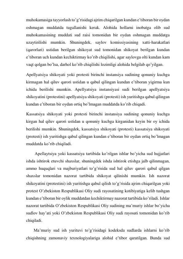 muhokamasiga tayyorlash to’g’risidagi ajrim chiqarilgan kundan e’tiboran bir oydan 
oshmagan muddatda tugallanishi kerak. Alohida hollarni inobatga olib sud 
muhokamasining muddati sud raisi tomonidan bir oydan oshmagan muddatga 
uzaytirilishi mumkin. Shuningdek, saylov komissiyasining xatti-harakatlari 
(qarorlari) ustidan berilgan shikoyat sud tomonidan shikoyat berilgan kundan 
e’tiboran uch kundan kechiktirmay ko’rib chiqilishi, agar saylovga olti kundan kam 
vaqt qolgan bo’lsa, darhol ko’rib chiqilishi lozimligi alohida belgilab qo’yilgan. 
Apellyatsiya shikoyati yoki protesti birinchi instansiya sudining qonuniy kuchga 
kirmagan hal qiluv qarori ustidan u qabul qilingan kundan e’tiboran yigirma kun 
ichida berilishi mumkin. Apellyatsiya instansiyasi sudi berilgan apellyatsiya 
shikoyatini (protestini) apellyatsiya shikoyati (protesti) ish yuritishga qabul qilingan 
kundan e’tiboran bir oydan ortiq bo’lmagan muddatda ko’rib chiqadi. 
Kassatsiya shikoyati yoki protesti birinchi instansiya sudining qonuniy kuchga 
kirgan hal qiluv qarori ustidan u qonuniy kuchga kirganidan keyin bir oy ichida 
berilishi mumkin. Shuningdek, kassatsiya shikoyati (protesti) kassatsiya shikoyati  
(protesti) ish yuritishga qabul qilingan kundan e’tiboran bir oydan ortiq bo’lmagan 
muddatda ko’rib chiqiladi. 
        Apellaytsiya yoki kassatsiya tartibida ko’rilgan ishlar bo’yicha sud hujjatlari 
ishda ishtirok etuvchi shaxslar, shuningdek ishda ishtirok etishga jalb qilinmagan, 
ammo huquqlari va majburiyatlari to’g’risida sud hal qiluv qarori qabul qilgan 
shaxslar tomonidan nazorat tartibida shikoyat qilinishi mumkin. Ish nazorat 
shikoyatini (protestini) ish yuritishga qabul qilish to’g’risida ajrim chiqarilgan yoki 
protest O’zbekiston Respublikasi Oliy sudi rayosatining kotibiyatiga kelib tushgan 
kundan e’tiboran bir oylik muddatdan kechiktirmay nazorat tartibida ko’riladi. Ishlar 
nazorat tartibida O’zbekiston Respublikasi Oliy sudining ma’muriy ishlar bo’yicha 
sudlov hay’ati yoki O’zbekiston Respublikasi Oliy sudi rayosati tomonidan ko’rib 
chiqiladi. 
       Ma’muriy sud ish yurituvi to’g’risidagi kodeksda sudlarda ishlarni ko’rib 
chiqishning zamonaviy texnologiyalariga alohid e’tibor qaratilgan. Bunda sud 
