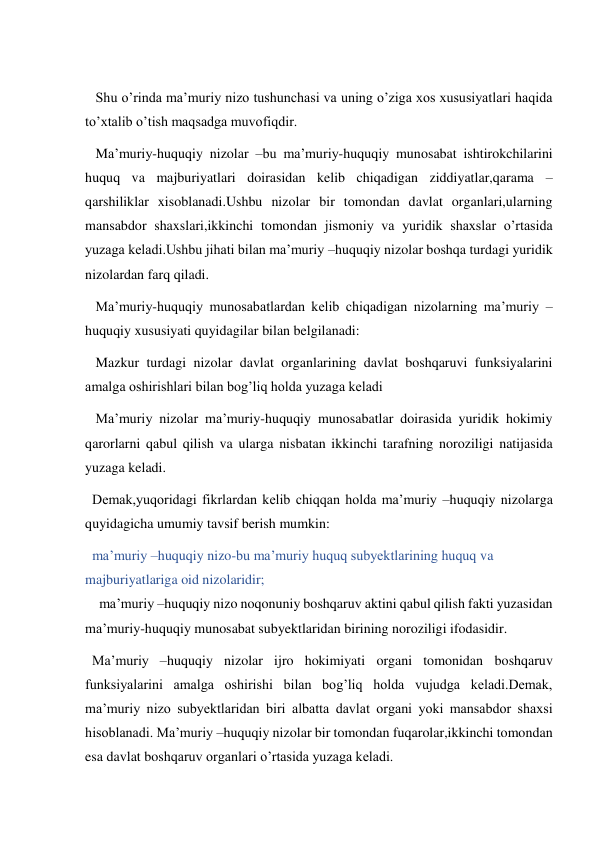  
   Shu o’rinda ma’muriy nizo tushunchasi va uning o’ziga xos xususiyatlari haqida 
to’xtalib o’tish maqsadga muvofiqdir. 
   Ma’muriy-huquqiy nizolar –bu ma’muriy-huquqiy munosabat ishtirokchilarini 
huquq va majburiyatlari doirasidan kelib chiqadigan ziddiyatlar,qarama –
qarshiliklar xisoblanadi.Ushbu nizolar bir tomondan davlat organlari,ularning 
mansabdor shaxslari,ikkinchi tomondan jismoniy va yuridik shaxslar o’rtasida 
yuzaga keladi.Ushbu jihati bilan ma’muriy –huquqiy nizolar boshqa turdagi yuridik 
nizolardan farq qiladi. 
   Ma’muriy-huquqiy munosabatlardan kelib chiqadigan nizolarning ma’muriy –
huquqiy xususiyati quyidagilar bilan belgilanadi: 
   Mazkur turdagi nizolar davlat organlarining davlat boshqaruvi funksiyalarini 
amalga oshirishlari bilan bog’liq holda yuzaga keladi 
   Ma’muriy nizolar ma’muriy-huquqiy munosabatlar doirasida yuridik hokimiy 
qarorlarni qabul qilish va ularga nisbatan ikkinchi tarafning noroziligi natijasida 
yuzaga keladi. 
  Demak,yuqoridagi fikrlardan kelib chiqqan holda ma’muriy –huquqiy nizolarga 
quyidagicha umumiy tavsif berish mumkin: 
  ma’muriy –huquqiy nizo-bu ma’muriy huquq subyektlarining huquq va 
majburiyatlariga oid nizolaridir; 
    ma’muriy –huquqiy nizo noqonuniy boshqaruv aktini qabul qilish fakti yuzasidan  
ma’muriy-huquqiy munosabat subyektlaridan birining noroziligi ifodasidir. 
  Ma’muriy –huquqiy nizolar ijro hokimiyati organi tomonidan boshqaruv 
funksiyalarini amalga oshirishi bilan bog’liq holda vujudga keladi.Demak, 
ma’muriy nizo subyektlaridan biri albatta davlat organi yoki mansabdor shaxsi 
hisoblanadi. Ma’muriy –huquqiy nizolar bir tomondan fuqarolar,ikkinchi tomondan 
esa davlat boshqaruv organlari o’rtasida yuzaga keladi. 
