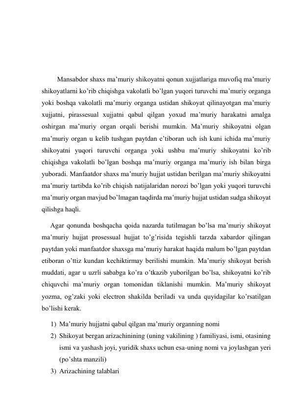  
 
 
         Mansabdor shaxs ma’muriy shikoyatni qonun xujjatlariga muvofiq ma’muriy 
shikoyatlarni ko’rib chiqishga vakolatli bo’lgan yuqori turuvchi ma’muriy organga 
yoki boshqa vakolatli ma’muriy organga ustidan shikoyat qilinayotgan ma’muriy 
xujjatni, pirassesual xujjatni qabul qilgan yoxud ma’muriy harakatni amalga 
oshirgan ma’muriy organ orqali berishi mumkin. Ma’muriy shikoyatni olgan 
ma’muriy organ u kelib tushgan paytdan e’tiboran uch ish kuni ichida ma’muriy 
shikoyatni yuqori turuvchi organga yoki ushbu ma’muriy shikoyatni ko’rib 
chiqishga vakolatli bo’lgan boshqa ma’muriy organga ma’muriy ish bilan birga 
yuboradi. Manfaatdor shaxs ma’muriy hujjat ustidan berilgan ma’muriy shikoyatni 
ma’muriy tartibda ko’rib chiqish natijalaridan norozi bo’lgan yoki yuqori turuvchi 
ma’muriy organ mavjud bo’lmagan taqdirda ma’muriy hujjat ustidan sudga shikoyat 
qilishga haqli. 
     Agar qonunda boshqacha qoida nazarda tutilmagan bo’lsa ma’muriy shikoyat 
ma’muriy hujjat prosessual hujjat to’g’risida tegishli tarzda xabardor qilingan 
paytdan yoki manfaatdor shaxsga ma’muriy harakat haqida malum bo’lgan paytdan 
etiboran o’ttiz kundan kechiktirmay berilishi mumkin. Ma’muriy shikoyat berish 
muddati, agar u uzrli sababga ko’ra o’tkazib yuborilgan bo’lsa, shikoyatni ko’rib 
chiquvchi ma’muriy organ tomonidan tiklanishi mumkin. Ma’muriy shikoyat 
yozma, og’zaki yoki electron shakilda beriladi va unda quyidagilar ko’rsatilgan 
bo’lishi kerak. 
1) Ma’muriy hujjatni qabul qilgan ma’muriy organning nomi  
2) Shikoyat bergan arizachinining (uning vakilining ) familiyasi, ismi, otasining 
ismi va yashash joyi, yuridik shaxs uchun esa-uning nomi va joylashgan yeri 
(po’shta manzili) 
3) Arizachining talablari  
