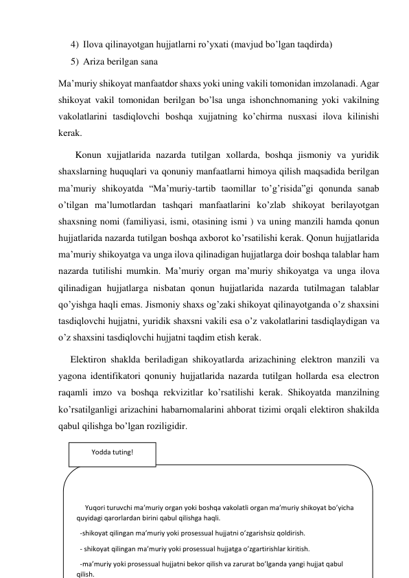 4) Ilova qilinayotgan hujjatlarni ro’yxati (mavjud bo’lgan taqdirda) 
5) Ariza berilgan sana  
Ma’muriy shikoyat manfaatdor shaxs yoki uning vakili tomonidan imzolanadi. Agar 
shikoyat vakil tomonidan berilgan bo’lsa unga ishonchnomaning yoki vakilning 
vakolatlarini tasdiqlovchi boshqa xujjatning ko’chirma nusxasi ilova kilinishi 
kerak.             
       Konun xujjatlarida nazarda tutilgan xollarda, boshqa jismoniy va yuridik 
shaxslarning huquqlari va qonuniy manfaatlarni himoya qilish maqsadida berilgan 
ma’muriy shikoyatda “Ma’muriy-tartib taomillar to’g’risida”gi qonunda sanab 
o’tilgan ma’lumotlardan tashqari manfaatlarini ko’zlab shikoyat berilayotgan 
shaxsning nomi (familiyasi, ismi, otasining ismi ) va uning manzili hamda qonun 
hujjatlarida nazarda tutilgan boshqa axborot ko’rsatilishi kerak. Qonun hujjatlarida 
ma’muriy shikoyatga va unga ilova qilinadigan hujjatlarga doir boshqa talablar ham 
nazarda tutilishi mumkin. Ma’muriy organ ma’muriy shikoyatga va unga ilova 
qilinadigan hujjatlarga nisbatan qonun hujjatlarida nazarda tutilmagan talablar 
qo’yishga haqli emas. Jismoniy shaxs og’zaki shikoyat qilinayotganda o’z shaxsini 
tasdiqlovchi hujjatni, yuridik shaxsni vakili esa o’z vakolatlarini tasdiqlaydigan va 
o’z shaxsini tasdiqlovchi hujjatni taqdim etish kerak. 
     Elektiron shaklda beriladigan shikoyatlarda arizachining elektron manzili va 
yagona identifikatori qonuniy hujjatlarida nazarda tutilgan hollarda esa electron 
raqamli imzo va boshqa rekvizitlar ko’rsatilishi kerak. Shikoyatda manzilning 
ko’rsatilganligi arizachini habarnomalarini ahborat tizimi orqali elektiron shakilda 
qabul qilishga bo’lgan roziligidir. 
 
 
 
 
     Yuqori turuvchi ma’muriy organ yoki boshqa vakolatli organ ma’muriy shikoyat bo’yicha 
quyidagi qarorlardan birini qabul qilishga haqli. 
  -shikoyat qilingan ma’muriy yoki prosessual hujjatni o’zgarishsiz qoldirish. 
  - shikoyat qilingan ma’muriy yoki prosessual hujjatga o’zgartirishlar kiritish. 
  -ma’muriy yoki prosessual hujjatni bekor qilish va zarurat bo’lganda yangi hujjat qabul 
qilish. 
Yodda tuting! 
