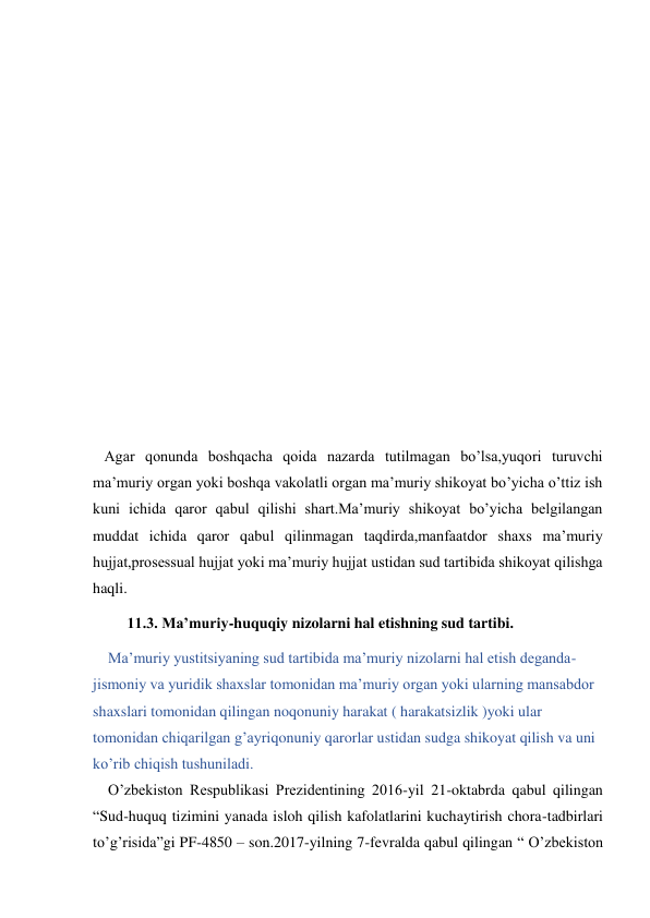  
 
 
 
 
 
 
 
 
 
 
   Agar qonunda boshqacha qoida nazarda tutilmagan bo’lsa,yuqori turuvchi 
ma’muriy organ yoki boshqa vakolatli organ ma’muriy shikoyat bo’yicha o’ttiz ish 
kuni ichida qaror qabul qilishi shart.Ma’muriy shikoyat bo’yicha belgilangan 
muddat ichida qaror qabul qilinmagan taqdirda,manfaatdor shaxs ma’muriy 
hujjat,prosessual hujjat yoki ma’muriy hujjat ustidan sud tartibida shikoyat qilishga 
haqli. 
         11.3. Ma’muriy-huquqiy nizolarni hal etishning sud tartibi. 
    Ma’muriy yustitsiyaning sud tartibida ma’muriy nizolarni hal etish deganda-
jismoniy va yuridik shaxslar tomonidan ma’muriy organ yoki ularning mansabdor 
shaxslari tomonidan qilingan noqonuniy harakat ( harakatsizlik )yoki ular 
tomonidan chiqarilgan g’ayriqonuniy qarorlar ustidan sudga shikoyat qilish va uni 
ko’rib chiqish tushuniladi. 
    O’zbekiston Respublikasi Prezidentining 2016-yil 21-oktabrda qabul qilingan 
“Sud-huquq tizimini yanada isloh qilish kafolatlarini kuchaytirish chora-tadbirlari 
to’g’risida”gi PF-4850 – son.2017-yilning 7-fevralda qabul qilingan “ O’zbekiston 
