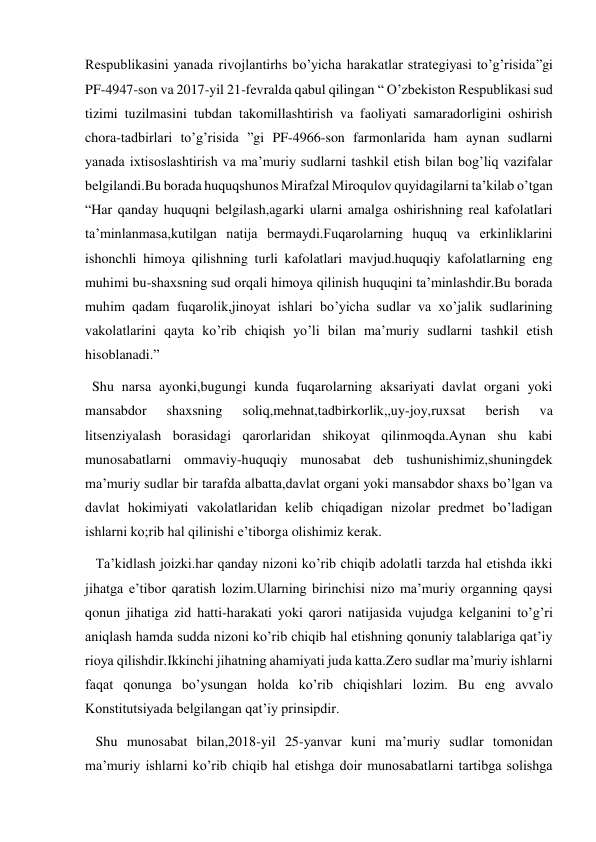Respublikasini yanada rivojlantirhs bo’yicha harakatlar strategiyasi to’g’risida”gi 
PF-4947-son va 2017-yil 21-fevralda qabul qilingan “ O’zbekiston Respublikasi sud 
tizimi tuzilmasini tubdan takomillashtirish va faoliyati samaradorligini oshirish 
chora-tadbirlari to’g’risida ”gi PF-4966-son farmonlarida ham aynan sudlarni 
yanada ixtisoslashtirish va ma’muriy sudlarni tashkil etish bilan bog’liq vazifalar 
belgilandi.Bu borada huquqshunos Mirafzal Miroqulov quyidagilarni ta’kilab o’tgan 
“Har qanday huquqni belgilash,agarki ularni amalga oshirishning real kafolatlari 
ta’minlanmasa,kutilgan natija bermaydi.Fuqarolarning huquq va erkinliklarini 
ishonchli himoya qilishning turli kafolatlari mavjud.huquqiy kafolatlarning eng 
muhimi bu-shaxsning sud orqali himoya qilinish huquqini ta’minlashdir.Bu borada 
muhim qadam fuqarolik,jinoyat ishlari bo’yicha sudlar va xo’jalik sudlarining 
vakolatlarini qayta ko’rib chiqish yo’li bilan ma’muriy sudlarni tashkil etish 
hisoblanadi.” 
  Shu narsa ayonki,bugungi kunda fuqarolarning aksariyati davlat organi yoki 
mansabdor 
shaxsning 
soliq,mehnat,tadbirkorlik,,uy-joy,ruxsat 
berish 
va 
litsenziyalash borasidagi qarorlaridan shikoyat qilinmoqda.Aynan shu kabi 
munosabatlarni ommaviy-huquqiy munosabat deb tushunishimiz,shuningdek 
ma’muriy sudlar bir tarafda albatta,davlat organi yoki mansabdor shaxs bo’lgan va 
davlat hokimiyati vakolatlaridan kelib chiqadigan nizolar predmet bo’ladigan 
ishlarni ko;rib hal qilinishi e’tiborga olishimiz kerak. 
   Ta’kidlash joizki.har qanday nizoni ko’rib chiqib adolatli tarzda hal etishda ikki 
jihatga e’tibor qaratish lozim.Ularning birinchisi nizo ma’muriy organning qaysi 
qonun jihatiga zid hatti-harakati yoki qarori natijasida vujudga kelganini to’g’ri 
aniqlash hamda sudda nizoni ko’rib chiqib hal etishning qonuniy talablariga qat’iy 
rioya qilishdir.Ikkinchi jihatning ahamiyati juda katta.Zero sudlar ma’muriy ishlarni 
faqat qonunga bo’ysungan holda ko’rib chiqishlari lozim. Bu eng avvalo 
Konstitutsiyada belgilangan qat’iy prinsipdir. 
   Shu munosabat bilan,2018-yil 25-yanvar kuni ma’muriy sudlar tomonidan 
ma’muriy ishlarni ko’rib chiqib hal etishga doir munosabatlarni tartibga solishga 
