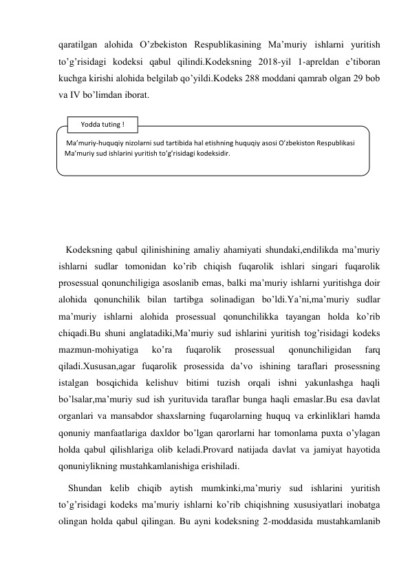 qaratilgan alohida O’zbekiston Respublikasining Ma’muriy ishlarni yuritish 
to’g’risidagi kodeksi qabul qilindi.Kodeksning 2018-yil 1-apreldan e’tiboran 
kuchga kirishi alohida belgilab qo’yildi.Kodeks 288 moddani qamrab olgan 29 bob 
va IV bo’limdan iborat. 
 
 
 
 
 
 
   Kodeksning qabul qilinishining amaliy ahamiyati shundaki,endilikda ma’muriy 
ishlarni sudlar tomonidan ko’rib chiqish fuqarolik ishlari singari fuqarolik 
prosessual qonunchiligiga asoslanib emas, balki ma’muriy ishlarni yuritishga doir 
alohida qonunchilik bilan tartibga solinadigan bo’ldi.Ya’ni,ma’muriy sudlar 
ma’muriy ishlarni alohida prosessual qonunchilikka tayangan holda ko’rib 
chiqadi.Bu shuni anglatadiki,Ma’muriy sud ishlarini yuritish tog’risidagi kodeks 
mazmun-mohiyatiga 
ko’ra 
fuqarolik 
prosessual 
qonunchiligidan 
farq 
qiladi.Xususan,agar fuqarolik prosessida da’vo ishining taraflari prosessning 
istalgan bosqichida kelishuv bitimi tuzish orqali ishni yakunlashga haqli 
bo’lsalar,ma’muriy sud ish yurituvida taraflar bunga haqli emaslar.Bu esa davlat 
organlari va mansabdor shaxslarning fuqarolarning huquq va erkinliklari hamda 
qonuniy manfaatlariga daxldor bo’lgan qarorlarni har tomonlama puxta o’ylagan 
holda qabul qilishlariga olib keladi.Provard natijada davlat va jamiyat hayotida 
qonuniylikning mustahkamlanishiga erishiladi. 
    Shundan kelib chiqib aytish mumkinki,ma’muriy sud ishlarini yuritish 
to’g’risidagi kodeks ma’muriy ishlarni ko’rib chiqishning xususiyatlari inobatga 
olingan holda qabul qilingan. Bu ayni kodeksning 2-moddasida mustahkamlanib 
 Ma’muriy-huquqiy nizolarni sud tartibida hal etishning huquqiy asosi O’zbekiston Respublikasi 
Ma’muriy sud ishlarini yuritish to’g’risidagi kodeksidir. 
Yodda tuting ! 
