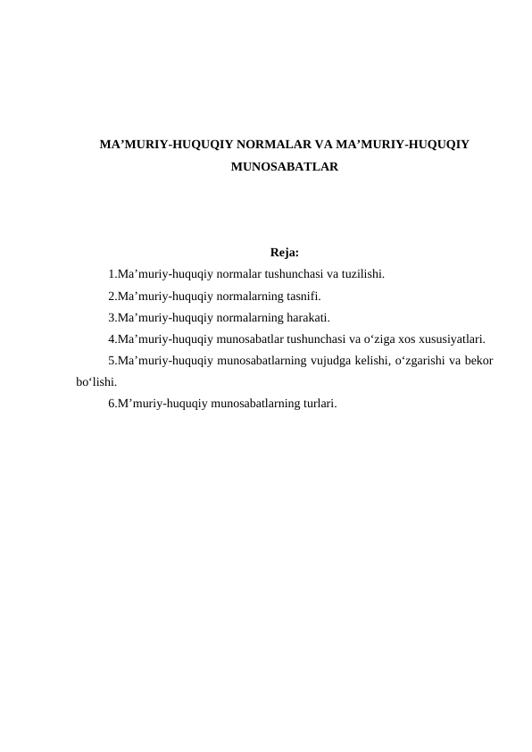 MA’MURIY-HUQUQIY NORMALAR VA MA’MURIY-HUQUQIY
MUNOSABATLAR
Reja:
1.Ma’muriy-huquqiy normalar tushunchasi va tuzilishi.
2.Ma’muriy-huquqiy normalarning tasnifi.
3.Ma’muriy-huquqiy normalarning harakati.
4.Ma’muriy-huquqiy munosabatlar tushunchasi va o‘ziga xos xususiyatlari.
5.Ma’muriy-huquqiy munosabatlarning vujudga kelishi, o‘zgarishi va bekor
bo‘lishi.
6.M’muriy-huquqiy munosabatlarning turlari.
