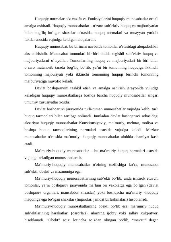 Huquqiy normalar o‘z vazifa va Funksiyalarini huquqiy munosabatlar orqali
amalga oshiradi. Huquqiy munosabatlar - o‘zaro sub’ektiv huquq va majburiyatlar
bilan bog‘liq bo‘lgan shaxslar o‘rtasida, huquq normalari va muayyan yuridik
faktlar asosida vujudga keldigan aloqalardir.
Huquqiy munosabat, bu birinchi navbatda tomonlar o‘rtasidagi aloqadorlikni
aks ettirishdir. Munosabat tomonlari bir-biri oldida tegishli sub’ektiv huquq va
majburiyatlarni o‘taydilar. Tomonlarning huquq va majburiyatlari bir-biri bilan
o‘zaro mutanosib tarzda bog‘liq bo‘lib, ya’ni bir tomonning huquqiga ikkinchi
tomonning  majburiyati  yoki  ikkinchi  tomonning  huquqi  birinchi  tomonning
majburiyatiga muvofiq keladi.
Davlat boshqaruvini tashkil etish va amalga oshirish jarayonida vujudga
keladigan huquqiy munosabatlarga boshqa barcha huquqiy munosabatlar singari
umumiy xususiyatlar xosdir. 
Davlat boshqaruvi jarayonida turli-tuman munosabatlar vujudga kelib, turli
huquq tarmoqlari bilan tartibga solinadi. Jumladan davlat boshqaruvi sohasidagi
aksariyat huquqiy munosabatlar Konstitutsiyaviy, ma’muriy, mehnat, moliya va
boshqa  huquq  tarmoqlarining  normalari  asosida  vujudga  keladi.  Mazkur
munosabatlar o‘rtasida ma’muriy -huquqiy munosabatlar alohida ahamiyat kasb
etadi.
Ma’muriy-huquqiy munosabatlar – bu ma’muriy huquq normalari asosida
vujudga keladigan munosabatlardir. 
Ma’muriy-huquqiy  munosabatlar  o‘zining  tuzilishiga  ko‘ra,  munosabat
sub’ekti, obekti va mazmuniga ega.
Ma’muriy-huquqiy munosabatlarning sub’ekti bo‘lib, unda ishtirok etuvchi
tomonlar, ya’ni boshqaruv jarayonida ma’lum bir vakolatga ega bo‘lgan (davlat
boshqaruv organlari, mansabdor  shaxslar)  yoki  boshqacha ma’muriy -huquqiy
maqomga ega bo‘lgan shaxslar (fuqarolar, jamoat birlashmalari) hisoblanadi. 
Ma’muriy-huquqiy munosabatlarning obekti bo‘lib esa, ma’muriy huquq
sub’ektlarining  harakatlari  (qarorlari),  ularning  ijobiy  yoki  salbiy  xulq-atvori
hisoblanadi.  “Obekt”  so‘zi  lotincha  so‘zdan  olingan  bo‘lib,  “mavzu”  degan
