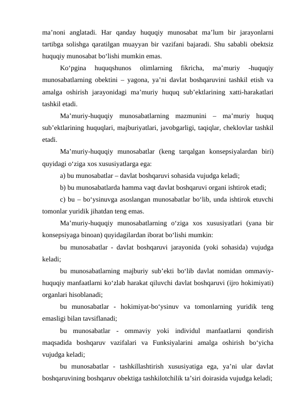 ma’noni  anglatadi.  Har  qanday  huquqiy  munosabat  ma’lum  bir  jarayonlarni
tartibga solishga qaratilgan muayyan bir vazifani bajaradi. Shu sababli obektsiz
huquqiy munosabat bo‘lishi mumkin emas. 
Ko‘pgina  huquqshunos  olimlarning  fikricha,  ma’muriy  -huquqiy
munosabatlarning obektini – yagona, ya’ni davlat boshqaruvini tashkil etish va
amalga  oshirish  jarayonidagi  ma’muriy  huquq  sub’ektlarining  xatti-harakatlari
tashkil etadi.
Ma’muriy-huquqiy  munosabatlarning  mazmunini  –  ma’muriy  huquq
sub’ektlarining huquqlari, majburiyatlari, javobgarligi, taqiqlar, cheklovlar tashkil
etadi. 
Ma’muriy-huquqiy  munosabatlar  (keng  tarqalgan  konsepsiyalardan  biri)
quyidagi o‘ziga xos xususiyatlarga ega: 
a) bu munosabatlar – davlat boshqaruvi sohasida vujudga keladi; 
b) bu munosabatlarda hamma vaqt davlat boshqaruvi organi ishtirok etadi; 
c) bu – bo‘ysinuvga asoslangan munosabatlar bo‘lib, unda ishtirok etuvchi
tomonlar yuridik jihatdan teng emas.
Ma’muriy-huquqiy  munosabatlarning  o‘ziga  xos  xususiyatlari  (yana  bir
konsepsiyaga binoan) quyidagilardan iborat bo‘lishi mumkin: 
bu munosabatlar - davlat boshqaruvi jarayonida (yoki sohasida) vujudga
keladi; 
bu munosabatlarning majburiy sub’ekti bo‘lib davlat nomidan ommaviy-
huquqiy manfaatlarni ko‘zlab harakat qiluvchi davlat boshqaruvi (ijro hokimiyati)
organlari hisoblanadi; 
bu  munosabatlar  -  hokimiyat-bo‘ysinuv  va  tomonlarning  yuridik  teng
emasligi bilan tavsiflanadi; 
bu  munosabatlar  -  ommaviy  yoki  individul  manfaatlarni  qondirish
maqsadida  boshqaruv  vazifalari  va  Funksiyalarini  amalga  oshirish  bo‘yicha
vujudga keladi; 
bu  munosabatlar  -  tashkillashtirish  xususiyatiga  ega,  ya’ni  ular  davlat
boshqaruvining boshqaruv obektiga tashkilotchilik ta’siri doirasida vujudga keladi;
