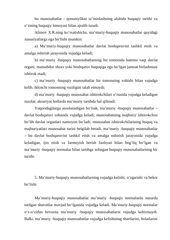 bu munosabatlar - qonuniylikni ta’minlashning alohida huquqiy tartibi va
o‘zining huquqiy himoyasi bilan ajralib turadi.
Alimov X.R.ning ko‘rsatishicha, ma’muriy-huquqiy munosabatlar quyidagi
xususiyatlarga ega bo‘lishi mumkin: 
a) Ma’muriy-huquqiy munosabatlar  davlat boshqaruvini  tashkil  etish va
amalga oshirish jarayonida vujudga keladi; 
b) ma’muriy -huquqiy munosabatlarning bir tomonida hamma vaqt davlat
organi, mansabdor shaxs yoki boshqaruv huquqiga ega bo‘lgan jamoat birlashmasi
ishtirok etadi; 
c) ma’muriy -huquqiy munosabatlar bir tomonning xohishi bilan vujudga
kelib, ikkinchi tomonning roziligini talab etmaydi; 
d) ma’muriy -huquqiy munosabat ishtirokchilari o‘rtasida vujudga keladigan
nizolar, aksariyat hollarda ma’muriy tartibda hal qilinadi.
Yuqoridagilarga asoslanadigan bo‘lsak, ma’muriy -huquqiy munosabatlar –
davlat boshqaruvi sohasida vujudga keladi; munosabatning majburiy ishtirokchisi
bo‘lib davlat organlari namoyon bo‘ladi; munosabat ishtirokchilarining huquq va
majburiyatlari munosabat turini belgilab beradi. ma’muriy -huquqiy munosabatlar
– bu davlat boshqaruvini tashkil etish va amalga oshirish jarayonida vujudga
keladigan,  ijro  etish  va  farmoyish  berish  faoliyati  bilan  bog‘liq  bo‘lgan  va
ma’muriy -huquqiy normalar bilan tartibga solingan huquqiy munosabatlarning bir
turidir. 
 
5. Ma’muriy-huquqiy munosabatlarning vujudga kelishi, o‘zgarishi va bekor
bo‘lishi
Ma’muriy-huquqiy munosabatlar ma’muriy -huquqiy normalarda nazarda
tutilgan sharoitlar mavjud bo‘lganida vujudga keladi. Ma’muriy-huquqiy normalar
o‘z-o‘zidan  bevosita  ma’muriy  -huquqiy  munosabatlarni  vujudga  keltirmaydi.
Balki, ma’muriy -huquqiy munosabatlar vujudga kelishining shartlarini, holatlarini
