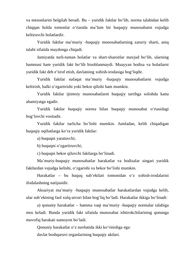 va mezonlarini belgilab beradi. Bu – yuridik faktlar bo‘lib, norma talabidan kelib
chiqqan  holda  tomonlar  o‘rtasida  ma’lum  bir  huquqiy  munosabatni  vujudga
keltiruvchi holatlardir.
Yuridik faktlar ma’muriy -huquqiy munosabatlarning zaruriy sharti, aniq
talabi sifatida maydonga chiqadi.
Jamiyatda turli-tuman holatlar va shart-sharoitlar mavjud bo‘lib, ularning
hammasi ham yuridik fakt bo‘lib hisoblanmaydi. Muayyan hodisa va holatlarni
yuridik fakt deb e’tirof etish, davlatning xohish-irodasiga bog‘liqdir.
Yuridik  faktlar  nafaqat  ma’muriy  -huquqiy  munosabatlarni  vujudga
keltirish, balki o‘zgartirishi yoki bekor qilishi ham mumkin.
Yuridik  faktlar  ijtimoiy  munosabatlarni  huquqiy  tartibga  solishda  katta
ahamiyatga egadir.
Yuridik  faktlar  huquqiy  norma  bilan  huquqiy  munosabat  o‘rtasidagi
bog‘lovchi vositadir.
Yuridik  faktlar  turlicha  bo‘lishi  mumkin.  Jumladan,  kelib  chiqadigan
huquqiy oqibatlarga ko‘ra yuridik faktlar: 
a) huquqni yaratuvchi; 
b) huquqni o‘zgartiruvchi; 
c) huquqni bekor qiluvchi faktlarga bo‘linadi.
Ma’muriy-huquqiy  munosabatlar  harakatlar  va  hodisalar  singari  yuridik
faktlardan vujudga kelishi, o‘zgarishi va bekor bo‘lishi mumkin.
Harakatlar  –  bu  huquq  sub’ektlari  tomonidan  o‘z  xohish-irodalarini
ifodalashning natijasidir. 
Aksariyat ma’muriy -huquqiy munosabatlar harakatlardan vujudga kelib,
ular sub’ektning faol xulq-atvori bilan bog‘liq bo‘ladi. Harakatlar ikkiga bo‘linadi:
a) qonuniy harakatlar – hamma vaqt ma’muriy -huquqiy normalar talabiga
mos keladi. Bunda yuridik fakt sifatida munosabat ishtirokchilarining qonunga
muvofiq harakati namoyon bo‘ladi.
Qonuniy harakatlar o‘z navbatida ikki ko‘rinishga ega:
davlat boshqaruvi organlarining huquqiy aktlari. 
