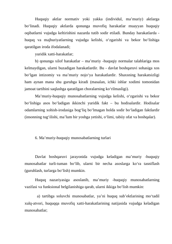 Huquqiy  aktlar  normativ  yoki  yakka  (individul,  ma’muriy)  aktlarga
bo‘linadi.  Huquqiy  aktlarda  qonunga  muvofiq  harakatlar  muayyan  huquqiy
oqibatlarni vujudga keltirishini nazarda tutib sodir etiladi. Bunday harakatlarda -
huquq  va  majburiyatlarning  vujudga  kelishi,  o‘zgarishi  va  bekor  bo‘lishiga
qaratilgan iroda ifodalanadi;
yuridik xatti-harakatlar;
b) qonunga xilof harakatlar – ma’muriy -huquqiy normalar talablariga mos
kelmaydigan, ularni buzadigan harakatlardir. Bu - davlat boshqaruvi sohasiga xos
bo‘lgan intizomiy va ma’muriy nojo‘ya harakatlardir. Shaxsning harakatsizligi
ham aynan mana shu guruhga kiradi (masalan, ichki ishlar xodimi tomonidan
jamoat tartibini saqlashga qaratilgan choralarning ko‘rilmasligi).
Ma’muriy-huquqiy munosabatlarning vujudga kelishi, o‘zgarishi va bekor
bo‘lishiga  asos  bo‘ladigan  ikkinchi  yuridik  fakt  –  bu  hodisalardir.  Hodisalar
odamlarning xohish-irodasiga bog‘liq bo‘lmagan holda sodir bo‘ladigan faktlardir
(insonning tug‘ilishi, ma’lum bir yoshga yetishi, o‘limi, tabiiy ofat va boshqalar). 
6. Ma’muriy-huquqiy munosabatlarning turlari
Davlat  boshqaruvi  jarayonida  vujudga  keladigan  ma’muriy  -huquqiy
munosabatlar  turli-tuman  bo‘lib,  ularni  bir  necha  asoslarga  ko‘ra  tasniflash
(guruhlash, turlarga bo‘lish) mumkin.
Huquq  nazariyasiga  asoslanib,  ma’muriy  -huquqiy  munosabatlarning
vazifasi va funksional belgilanishiga qarab, ularni ikkiga bo‘lish mumkin:
 a) tartibga soluvchi munosabatlar, ya’ni huquq sub’ektlarining mo‘tadil
xulq-atvori, huquqqa muvofiq xatti-harakatlarining natijasida vujudga keladigan
munosabatlar;
