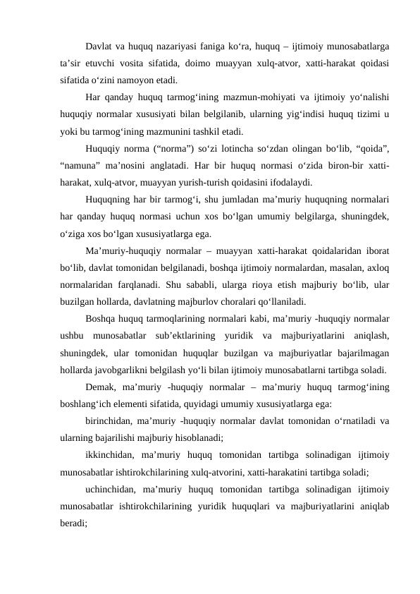 Davlat va huquq nazariyasi faniga ko‘ra, huquq – ijtimoiy munosabatlarga
ta’sir etuvchi vosita sifatida, doimo muayyan xulq-atvor, xatti-harakat qoidasi
sifatida o‘zini namoyon etadi. 
Har qanday huquq tarmog‘ining mazmun-mohiyati va ijtimoiy yo‘nalishi
huquqiy normalar xususiyati bilan belgilanib, ularning yig‘indisi huquq tizimi u
yoki bu tarmog‘ining mazmunini tashkil etadi.
Huquqiy norma (“norma”) so‘zi lotincha so‘zdan olingan bo‘lib, “qoida”,
“namuna” ma’nosini  anglatadi.  Har  bir  huquq normasi  o‘zida biron-bir  xatti-
harakat, xulq-atvor, muayyan yurish-turish qoidasini ifodalaydi. 
Huquqning har bir tarmog‘i, shu jumladan ma’muriy huquqning normalari
har qanday huquq normasi uchun xos bo‘lgan umumiy belgilarga, shuningdek,
o‘ziga xos bo‘lgan xususiyatlarga ega. 
Ma’muriy-huquqiy normalar – muayyan xatti-harakat qoidalaridan iborat
bo‘lib, davlat tomonidan belgilanadi, boshqa ijtimoiy normalardan, masalan, axloq
normalaridan farqlanadi. Shu sababli, ularga rioya etish majburiy bo‘lib, ular
buzilgan hollarda, davlatning majburlov choralari qo‘llaniladi.
Boshqa huquq tarmoqlarining normalari kabi, ma’muriy -huquqiy normalar
ushbu  munosabatlar  sub’ektlarining  yuridik  va  majburiyatlarini  aniqlash,
shuningdek,  ular  tomonidan  huquqlar  buzilgan  va  majburiyatlar  bajarilmagan
hollarda javobgarlikni belgilash yo‘li bilan ijtimoiy munosabatlarni tartibga soladi. 
Demak,  ma’muriy  -huquqiy  normalar  –  ma’muriy  huquq  tarmog‘ining
boshlang‘ich elementi sifatida, quyidagi umumiy xususiyatlarga ega:
birinchidan, ma’muriy -huquqiy normalar davlat tomonidan o‘rnatiladi va
ularning bajarilishi majburiy hisoblanadi;
ikkinchidan,  ma’muriy  huquq  tomonidan  tartibga  solinadigan  ijtimoiy
munosabatlar ishtirokchilarining xulq-atvorini, xatti-harakatini tartibga soladi;
uchinchidan,  ma’muriy  huquq  tomonidan  tartibga  solinadigan  ijtimoiy
munosabatlar  ishtirokchilarining  yuridik  huquqlari  va  majburiyatlarini  aniqlab
beradi;
