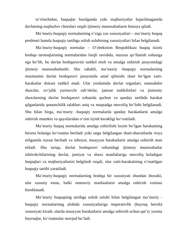 to‘rtinchidan,  huquqlar  buzilganda  yoki  majburiyatlar  bajarilmaganida
davlatning majburlov choralari orqali ijtimoiy munosabatlarni himoya qiladi. 
Ma’muriy-huquqiy normalarning o‘ziga xos xususiyatlari – ma’muriy huquq
predmeti hamda huquqiy tartibga solish uslubining xususiyatlari bilan belgilanadi. 
Ma’muriy-huquqiy  normalar  –  O‘zbekiston  Respublikasi  huquq  tizimi
boshqa tarmoqlarining normalaridan farqli ravishda, maxsus qo‘llanish sohasiga
ega bo‘lib, bu davlat boshqaruvini tashkil etish va amalga oshirish jarayonidagi
ijtimoiy  munosabatlardir.  Shu  sababli,  ma’muriy  -huquqiy  normalarning
mazmunini  davlat  boshqaruvi  jarayonida  amal  qilinishi  shart  bo‘lgan  xatti-
harakatlar  doirasi  tashkil  etadi.  Ular  yordamida  davlat  organlari,  mansabdor
shaxslar,  xo‘jalik  yurituvchi  sub’ektlar,  jamoat  tashkilotlari  va  jismoniy
shaxslarning  davlat  boshqaruvi  sohasida  qachon  va  qanday  tartibda  harakat
qilganlarida qonunchilik talablari aniq va maqsadga muvofiq bo‘lishi belgilanadi.
Shu  bilan  birga,  ma’muriy  -huquqiy  normalarda  qanday  harakatlarni  amalga
oshirish mumkin va qaysilaridan o‘zini tiyish kerakligi ko‘rsatiladi. 
Ma’muriy huquq normalarida amalga oshirilishi lozim bo‘lgan harakatning
birorta holatiga ko‘rsatma beriladi yoki unga belgilangan shart-sharoitlarda rioya
etilganida ruxsat beriladi va nihoyat, muayyan harakatlarni amalga oshirish man
etiladi.  Shu  tariqa,  davlat  boshqaruvi  sohasidagi  ijtimoiy  munosabatlar
ishtirokchilarining  davlat,  jamiyat  va  shaxs  manfatlariga  muvofiq  keladigan
huquqlari va majburiyatlarini belgilash orqali, ular xatti-harakatining o‘rnatilgan
huquqiy tartibi yaratiladi. 
Ma’muriy-huquqiy normalarning boshqa bir xususiyati shundan iboratki,
ular  xususiy  emas,  balki  ommaviy  manfaatlarni  amalga  oshirish  vositasi
hisoblanadi. 
Ma’muriy huquqning tartibga solish uslubi bilan belgilangan ma’muriy -
huquqiy  normalarning  alohida  xususiyatlariga  imperativlik  (buyruq  berish)
xususiyati kiradi, ularda muayyan harakatlarni amalga oshirish uchun qat’iy yozma
buyruqlar, ko‘rsatmalar mavjud bo‘ladi. 
