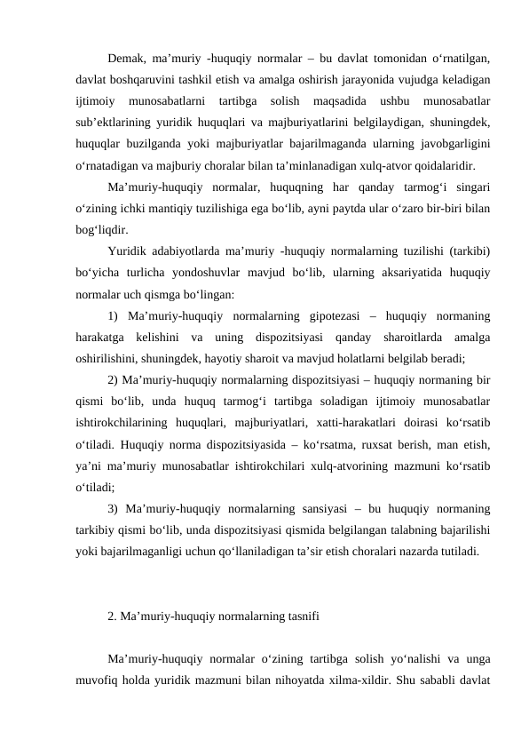 Demak, ma’muriy -huquqiy normalar – bu davlat tomonidan o‘rnatilgan,
davlat boshqaruvini tashkil etish va amalga oshirish jarayonida vujudga keladigan
ijtimoiy  munosabatlarni  tartibga  solish  maqsadida  ushbu  munosabatlar
sub’ektlarining yuridik huquqlari va majburiyatlarini belgilaydigan, shuningdek,
huquqlar buzilganda yoki majburiyatlar bajarilmaganda ularning javobgarligini
o‘rnatadigan va majburiy choralar bilan ta’minlanadigan xulq-atvor qoidalaridir.
Ma’muriy-huquqiy  normalar,  huquqning  har  qanday  tarmog‘i  singari
o‘zining ichki mantiqiy tuzilishiga ega bo‘lib, ayni paytda ular o‘zaro bir-biri bilan
bog‘liqdir.
Yuridik adabiyotlarda ma’muriy -huquqiy normalarning tuzilishi (tarkibi)
bo‘yicha  turlicha  yondoshuvlar  mavjud  bo‘lib,  ularning  aksariyatida  huquqiy
normalar uch qismga bo‘lingan:
1)  Ma’muriy-huquqiy  normalarning  gipotezasi  –  huquqiy  normaning
harakatga  kelishini  va  uning  dispozitsiyasi  qanday  sharoitlarda  amalga
oshirilishini, shuningdek, hayotiy sharoit va mavjud holatlarni belgilab beradi;
2) Ma’muriy-huquqiy normalarning dispozitsiyasi – huquqiy normaning bir
qismi  bo‘lib,  unda  huquq  tarmog‘i  tartibga  soladigan  ijtimoiy  munosabatlar
ishtirokchilarining  huquqlari,  majburiyatlari,  xatti-harakatlari  doirasi  ko‘rsatib
o‘tiladi. Huquqiy norma dispozitsiyasida – ko‘rsatma, ruxsat berish, man etish,
ya’ni ma’muriy munosabatlar ishtirokchilari xulq-atvorining mazmuni ko‘rsatib
o‘tiladi;
3)  Ma’muriy-huquqiy  normalarning  sansiyasi  –  bu  huquqiy  normaning
tarkibiy qismi bo‘lib, unda dispozitsiyasi qismida belgilangan talabning bajarilishi
yoki bajarilmaganligi uchun qo‘llaniladigan ta’sir etish choralari nazarda tutiladi.
2. Ma’muriy-huquqiy normalarning tasnifi
Ma’muriy-huquqiy  normalar  o‘zining  tartibga  solish  yo‘nalishi  va  unga
muvofiq holda yuridik mazmuni bilan nihoyatda xilma-xildir. Shu sababli davlat
