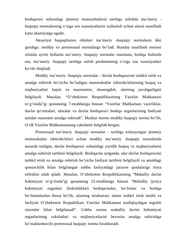 boshqaruvi  sohasidagi  ijtimoiy  munosabatlarni  tartibga  solishda  ma’muriy  -
huquqiy normalarning o‘ziga xos xususiyatlarini tushunish uchun ularni tasniflash
katta ahamiyatga egadir. 
Aksariyat  huquqshunos  olimlari  ma’muriy  -huquqiy  normalarni  ikki
guruhga: moddiy va protsessual normalarga bo‘ladi. Bunday tasniflash mezoni
sifatida ayrim hollarda ma’muriy -huquqiy normalar mazmuni, boshqa hollarda
esa,  ma’muriy  -huquqiy  tartibga  solish  predmetining  o‘ziga  xos  xususiyatlari
ko‘rib chiqiladi. 
Moddiy ma’muriy -huquqiy normalar - davlat boshqaruvini tashkil etish va
amalga oshirish bo‘yicha bo‘ladigan munosabatlar ishtirokchilarining huquq va
majburiyatlari  hajmi  va  mazmunini,  shuningdek,  ularning  javobgarligini
belgilaydi.  Masalan,  “O‘zbekiston  Respublikasining  Vazirlar  Mahkamasi
to‘g‘risida”gi qonunning 7-moddasiga binoan “Vazirlar Mahkamasi vazirliklar,
davlat qo‘mitalari, idoralar va davlat boshqaruvi boshqa organlarining faoliyati
ustidan nazoratni amalga oshiradi”. Mazkur norma moddiy huquqiy norma bo‘lib,
O‘zR Vazirlar Mahkamasining vakolatini belgilab bergan. 
Protsessual ma’muriy -huquqiy normalar - tartibga solinayotgan ijtimoiy
munosabatlar  ishtirokchilari  uchun  moddiy  ma’muriy  -huquqiy  normalarda
nazarda tutilgan, davlat boshqaruvi sohasidagi yuridik huquq va majburiyatlarni
amalga oshirish tartibini belgilaydi. Boshqacha aytganda, ular davlat boshqaruvini
tashkil etish va amalga oshirish bo‘yicha faoliyat tartibini belgilaydi va amaldagi
qonunchilik  bilan  belgilangan  ushbu  faoliyatdagi  jarayon  qoidalariga  rioya
etilishini talab qiladi. Masalan, O‘zbekiston Respublikasining “Mahalliy davlat
hokimiyati  to‘g‘risida”gi  qonunning  22-moddasiga  binoan  “Mahalliy  ijroiya
hokimiyati  organlari  (hokimliklar)  boshqarmalar,  bo‘limlar  va  boshqa
bo‘linmalardan iborat bo‘lib, ularning strukturasi, ularni tashkil etish tartibi va
faoliyati  O‘zbekiston  Respublikasi  Vazirlar  Mahkamasi  tasdiqlaydigan  tegishli
nizomlar  bilan  belgilanadi”.  Ushbu  norma  mahalliy  davlat  hokimiyati
organlarining  vakolatlari  va  majburiyatlarini  bevosita  amalga  oshirishga
ko‘maklashuvchi protsessual huquqiy norma hisoblanadi. 
