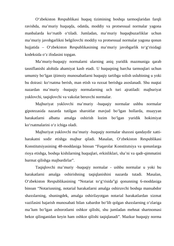 O‘zbekiston  Respublikasi  huquq  tizimining  boshqa  tarmoqlaridan  farqli
ravishda, ma’muriy huquqda, odatda, moddiy va protsessual  normalar yagona
manbalarda  ko‘rsatib  o‘tiladi.  Jumladan,  ma’muriy  huquqbuzarliklar  uchun
ma’muriy javobgarlikni belgilovchi moddiy va protsessual normalar yagona qonun
hujjatida  –  O‘zbekiston  Respublikasining  ma’muriy  javobgarlik  to‘g‘risidagi
kodeksida o‘z ifodasini topgan. 
Ma’muriy-huquqiy  normalarni  ularning  aniq  yuridik  mazmuniga  qarab
tasniflanishi alohida ahamiyat kasb etadi. U huquqning barcha tarmoqlari uchun
umumiy bo‘lgan ijtimoiy munosabatlarni huquqiy tartibga solish uslubining u yoki
bu doirasi: ko‘rsatma berish, man etish va ruxsat berishga asoslanadi. Shu nuqtai
nazardan  ma’muriy  -huquqiy  normalarning  uch  turi  ajratiladi:  majburiyat
yuklovchi, taqiqlovchi va vakolat beruvchi normalar.
Majburiyat  yuklovchi  ma’muriy  -huquqiy  normalar  ushbu  normalar
gipotezasida  nazarda  tutilgan  sharoitlar  mavjud  bo‘lgan  hollarda,  muayyan
harakatlarni  albatta  amalga  oshirish  lozim  bo‘lgan  yuridik  hokimiyat
ko‘rsatmalarini o‘z ichiga oladi. 
Majburiyat yuklovchi ma’muriy -huquqiy normalar shaxsni qandaydir xatti-
harakatni  sodir  etishga  majbur  qiladi.  Masalan,  O‘zbekiston  Respublikasi
Konstitutsiyasining 48-moddasiga binoan “Fuqarolar Konstitutsiya va qonunlarga
rioya etishga, boshqa kishilarning huquqlari, erkinliklari, sha’ni va qadr-qimmatini
hurmat qilishga majburdirlar”. 
Taqiqlovchi  ma’muriy  -huquqiy  normalar  -  ushbu  normalar  u  yoki  bu
harakatlarni  amalga  oshirishning  taqiqlanishini  nazarda  tutadi.  Masalan,
O‘zbekiston  Respublikasining  “Notariat  to‘g‘risida”gi  qonunning  6-moddasiga
binoan “Notariusning, notarial harakatlarni amalga oshiruvchi boshqa mansabdor
shaxslarning,  shuningdek,  amalga  oshirilayotgan  notarial  harakatlardan  xizmat
vazifasini bajarish munosabati bilan xabardor bo‘lib qolgan shaxslarning o‘zlariga
ma’lum bo‘lgan axborotlarni oshkor qilishi, shu jumladan mehnat shartnomasi
bekor qilinganidan keyin ham oshkor qilishi taqiqlanadi”. Mazkur huquqiy norma
