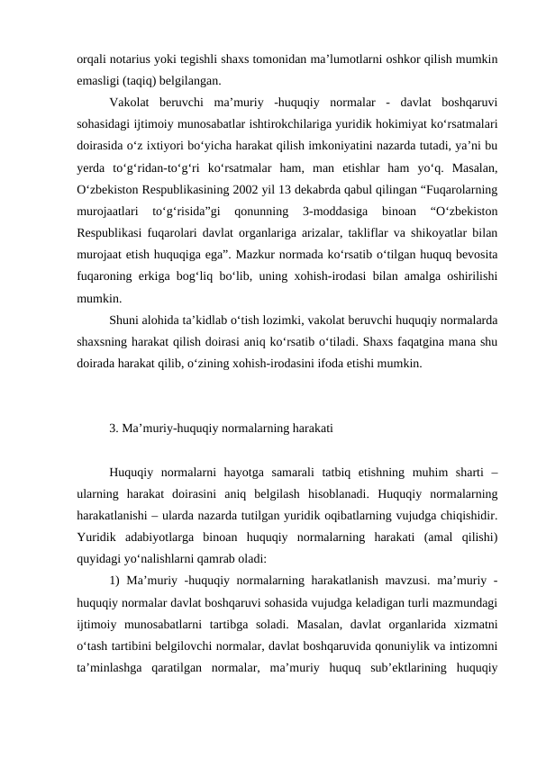 orqali notarius yoki tegishli shaxs tomonidan ma’lumotlarni oshkor qilish mumkin
emasligi (taqiq) belgilangan. 
Vakolat  beruvchi  ma’muriy  -huquqiy  normalar  -  davlat  boshqaruvi
sohasidagi ijtimoiy munosabatlar ishtirokchilariga yuridik hokimiyat ko‘rsatmalari
doirasida o‘z ixtiyori bo‘yicha harakat qilish imkoniyatini nazarda tutadi, ya’ni bu
yerda  to‘g‘ridan-to‘g‘ri  ko‘rsatmalar  ham,  man  etishlar  ham  yo‘q.  Masalan,
O‘zbekiston Respublikasining 2002 yil 13 dekabrda qabul qilingan “Fuqarolarning
murojaatlari  to‘g‘risida”gi  qonunning  3-moddasiga  binoan  “O‘zbekiston
Respublikasi fuqarolari davlat organlariga arizalar, takliflar va shikoyatlar bilan
murojaat etish huquqiga ega”. Mazkur normada ko‘rsatib o‘tilgan huquq bevosita
fuqaroning erkiga bog‘liq bo‘lib, uning xohish-irodasi bilan amalga oshirilishi
mumkin.
Shuni alohida ta’kidlab o‘tish lozimki, vakolat beruvchi huquqiy normalarda
shaxsning harakat qilish doirasi aniq ko‘rsatib o‘tiladi. Shaxs faqatgina mana shu
doirada harakat qilib, o‘zining xohish-irodasini ifoda etishi mumkin.
3. Ma’muriy-huquqiy normalarning harakati
Huquqiy  normalarni  hayotga  samarali  tatbiq  etishning  muhim  sharti  –
ularning  harakat  doirasini  aniq  belgilash  hisoblanadi.  Huquqiy  normalarning
harakatlanishi – ularda nazarda tutilgan yuridik oqibatlarning vujudga chiqishidir.
Yuridik  adabiyotlarga  binoan  huquqiy  normalarning  harakati  (amal  qilishi)
quyidagi yo‘nalishlarni qamrab oladi:
1) Ma’muriy -huquqiy normalarning harakatlanish mavzusi. ma’muriy -
huquqiy normalar davlat boshqaruvi sohasida vujudga keladigan turli mazmundagi
ijtimoiy  munosabatlarni  tartibga  soladi.  Masalan,  davlat  organlarida  xizmatni
o‘tash tartibini belgilovchi normalar, davlat boshqaruvida qonuniylik va intizomni
ta’minlashga  qaratilgan  normalar,  ma’muriy  huquq  sub’ektlarining  huquqiy
