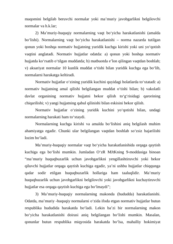 maqomini belgilab beruvchi normalar yoki ma’muriy javobgarlikni belgilovchi
normalar va h.k.lar;
2) Ma’muriy-huquqiy normalarning vaqt bo‘yicha harakatlanishi (amalda
bo‘lishi). Normalarning vaqt bo‘yicha harakatlanishi – norma nazarda tutilgan
qonun yoki boshqa normativ hujjatning yuridik kuchga kirishi yoki uni yo‘qotish
vaqtini  anglatadi.  Normativ  hujjatlar  odatda:  a)  qonun  yoki  boshqa  normativ
hujjatda ko‘rsatib o‘tilgan muddatda; b) matbuotda e’lon qilingan vaqtdan boshlab;
v) aksariyat normalar 10 kunlik muddat o‘tishi bilan yuridik kuchga ega bo‘lib,
normalarni harakatga keltiradi.
Normativ hujjatlar o‘zining yuridik kuchini quyidagi holatlarda to‘xtatadi: a)
normativ hujjatning amal qilishi belgilangan muddat o‘tishi bilan; b) vakolatli
davlat  organining  normativ  hujjatni  bekor  qilish  to‘g‘risidagi  qarorining
chiqarilishi; v) yangi hujjatning qabul qilinishi bilan eskisini bekor qilish. 
Normativ  hujjatlar  o‘zining  yuridik  kuchini  yo‘qotishi  bilan,  undagi
normalarning harakati ham to‘xtaydi.
Normalarning kuchga kirishi va amalda bo‘lishini aniq belgilash muhim
ahamiyatga egadir. Chunki ular belgilangan vaqtdan boshlab so‘zsiz bajarilishi
lozim bo‘ladi.
Ma’muriy-huquqiy normalar vaqt bo‘yicha harakatlanishida orqaga qaytish
kuchiga ega bo‘lishi mumkin. Jumladan O‘zR MJtKning 9-moddasiga binoan
“ma’muriy  huquqbuzarlik  uchun  javobgarlikni  yengillashtiruvchi  yoki  bekor
qiluvchi hujjatlar orqaga qaytish kuchiga egadir, ya’ni ushbu hujjatlar chiqqunga
qadar  sodir  etilgan  huquqbuzarlik  hollariga  ham  taaluqlidir.  Ma’muriy
huquqbuzarlik uchun javobgarlikni belgilovchi yoki javobgarlikni kuchaytiruvchi
hujjatlar esa orqaga qaytish kuchiga ega bo‘lmaydi”;
3)  Ma’muriy-huquqiy  normalarning  makonda  (hududda)  harakatlanishi.
Odatda, ma’muriy -huquqiy normalarni o‘zida ifoda etgan normativ hujjatlar butun
respublika  hududida  harakatda  bo‘ladi.  Lekin  ba’zi  bir  normalarning  makon
bo‘yicha  harakatlanishi  doirasi  aniq  belgilangan  bo‘lishi  mumkin.  Masalan,
qonunlar  butun  respublika  miqyosida  harakatda  bo‘lsa,  mahalliy  hokimiyat
