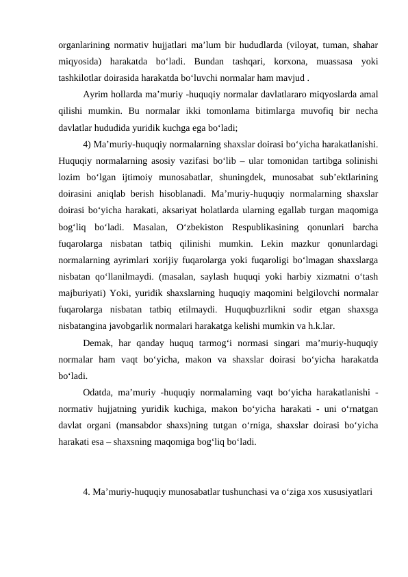 organlarining normativ hujjatlari ma’lum bir hududlarda (viloyat, tuman, shahar
miqyosida)  harakatda  bo‘ladi.  Bundan  tashqari,  korxona,  muassasa  yoki
tashkilotlar doirasida harakatda bo‘luvchi normalar ham mavjud .
Ayrim hollarda ma’muriy -huquqiy normalar davlatlararo miqyoslarda amal
qilishi  mumkin.  Bu  normalar  ikki  tomonlama  bitimlarga  muvofiq  bir  necha
davlatlar hududida yuridik kuchga ega bo‘ladi;
4) Ma’muriy-huquqiy normalarning shaxslar doirasi bo‘yicha harakatlanishi.
Huquqiy normalarning asosiy vazifasi bo‘lib – ular tomonidan tartibga solinishi
lozim  bo‘lgan  ijtimoiy  munosabatlar,  shuningdek,  munosabat  sub’ektlarining
doirasini  aniqlab berish hisoblanadi. Ma’muriy-huquqiy normalarning shaxslar
doirasi bo‘yicha harakati, aksariyat holatlarda ularning egallab turgan maqomiga
bog‘liq  bo‘ladi.  Masalan,  O‘zbekiston  Respublikasining  qonunlari  barcha
fuqarolarga  nisbatan  tatbiq  qilinishi  mumkin.  Lekin  mazkur  qonunlardagi
normalarning ayrimlari xorijiy fuqarolarga yoki fuqaroligi bo‘lmagan shaxslarga
nisbatan qo‘llanilmaydi. (masalan, saylash huquqi yoki harbiy xizmatni o‘tash
majburiyati) Yoki, yuridik shaxslarning huquqiy maqomini belgilovchi normalar
fuqarolarga  nisbatan  tatbiq  etilmaydi.  Huquqbuzrlikni  sodir  etgan  shaxsga
nisbatangina javobgarlik normalari harakatga kelishi mumkin va h.k.lar.
Demak,  har  qanday  huquq  tarmog‘i  normasi  singari  ma’muriy-huquqiy
normalar  ham  vaqt  bo‘yicha,  makon  va  shaxslar  doirasi  bo‘yicha  harakatda
bo‘ladi. 
Odatda, ma’muriy -huquqiy normalarning vaqt bo‘yicha harakatlanishi -
normativ hujjatning yuridik kuchiga, makon bo‘yicha harakati - uni o‘rnatgan
davlat organi (mansabdor shaxs)ning tutgan o‘rniga, shaxslar doirasi bo‘yicha
harakati esa – shaxsning maqomiga bog‘liq bo‘ladi.
4. Ma’muriy-huquqiy munosabatlar tushunchasi va o‘ziga xos xususiyatlari
