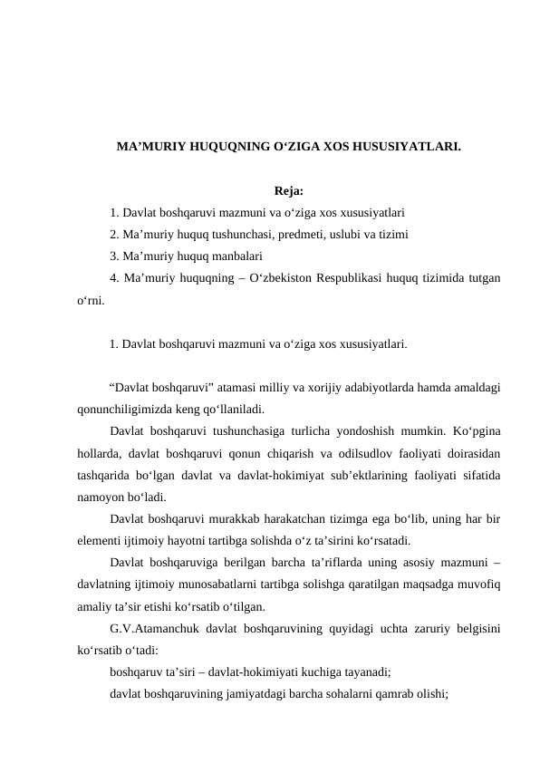 MA’MURIY HUQUQNING O‘ZIGA XOS HUSUSIYATLARI.
Reja:
1. Davlat boshqaruvi mazmuni va o‘ziga xos xususiyatlari
2. Ma’muriy huquq tushunchasi, predmeti, uslubi va tizimi
3. Ma’muriy huquq manbalari
4. Ma’muriy huquqning – O‘zbekiston Respublikasi huquq tizimida tutgan
o‘rni.
1. Davlat boshqaruvi mazmuni va o‘ziga xos xususiyatlari. 
“Davlat boshqaruvi” atamasi milliy va xorijiy adabiyotlarda hamda amaldagi
qonunchiligimizda keng qo‘llaniladi.
Davlat boshqaruvi tushunchasiga turlicha yondoshish mumkin. Ko‘pgina
hollarda, davlat boshqaruvi qonun chiqarish va odilsudlov faoliyati doirasidan
tashqarida bo‘lgan davlat va davlat-hokimiyat sub’ektlarining faoliyati sifatida
namoyon bo‘ladi.
Davlat boshqaruvi murakkab harakatchan tizimga ega bo‘lib, uning har bir
elementi ijtimoiy hayotni tartibga solishda o‘z ta’sirini ko‘rsatadi.
Davlat boshqaruviga berilgan barcha ta’riflarda uning asosiy mazmuni –
davlatning ijtimoiy munosabatlarni tartibga solishga qaratilgan maqsadga muvofiq
amaliy ta’sir etishi ko‘rsatib o‘tilgan.
G.V.Atamanchuk davlat boshqaruvining quyidagi uchta zaruriy belgisini
ko‘rsatib o‘tadi: 
boshqaruv ta’siri – davlat-hokimiyati kuchiga tayanadi; 
davlat boshqaruvining jamiyatdagi barcha sohalarni qamrab olishi;
