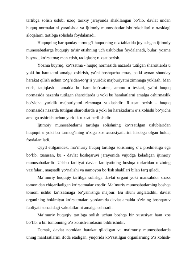 tartibga solish uslubi uzoq tarixiy jarayonda shakllangan bo‘lib, davlat undan
huquq normalarini yaratishda va ijtimoiy munosabatlar ishtirokchilari o‘rtasidagi
aloqalarni tartibga solishda foydalanadi.
Huquqning har qanday tarmog‘i huquqning o‘z tabiatida joylashgan ijtimoiy
munosabatlarga huquqiy ta’sir etishning uch uslubidan foydalanadi, bular: yozma
buyruq, ko‘rsatma; man etish, taqiqlash; ruxsat berish.
Yozma buyruq, ko‘rsatma - huquq normasida nazarda tutilgan sharoitlarda u
yoki bu harakatni amalga oshirish, ya’ni boshqacha emas, balki aynan shunday
harakat qilish uchun to‘g‘ridan-to‘g‘ri yuridik majburiyatni zimmaga yuklash. Man
etish,  taqiqlash  -  amalda  bu  ham  ko‘rsatma,  ammo  u  teskari,  ya’ni  huquq
normasida nazarda tutilgan sharoitlarda u yoki bu harakatlarni amalga oshirmaslik
bo‘yicha  yuridik  majburiyatni  zimmaga  yuklashdir.  Ruxsat  berish  -  huquq
normasida nazarda tutilgan sharoitlarda u yoki bu harakatlarni o‘z xohishi bo‘yicha
amalga oshirish uchun yuridik ruxsat berilishidir.
Ijtimoiy  munosabatlarni  tartibga  solishning  ko‘rsatilgan  uslublaridan
huquqni u yoki bu tarmog‘ining o‘ziga xos xususiyatlarini hisobga olgan holda,
foydalaniladi.
Qayd etilganidek, ma’muriy huquq tartibga solishning o‘z predmetiga ega
bo‘lib, xususan, bu - davlat boshqaruvi jarayonida vujudga keladigan ijtimoiy
munosabatlardir. Ushbu faoliyat davlat faoliyatining boshqa turlaridan o‘zining
vazifalari, maqsadli yo‘nalishi va namoyon bo‘lish shakllari bilan farq qiladi. 
Ma’muriy huquqiy tartibga solishga davlat organi yoki mansabdor shaxs
tomonidan chiqariladigan ko‘rsatmalar xosdir. Ma’muriy munosabatlarning boshqa
tomoni  ushbu  ko‘rsatmaga  bo‘ysinishga  majbur.  Bu  shuni  anglatadiki,  davlat
organining hokimiyat ko‘rsatmalari yordamida davlat amalda o‘zining boshqaruv
faoliyati sohasidagi vakolatlarini amalga oshiradi. 
Ma’muriy huquqiy tartibga solish uchun boshqa bir xususiyat  ham xos
bo‘lib, u bir tomonning o‘z xohish-irodasini bildirishidir.
Demak, davlat  nomidan harakat  qiladigan va ma’muriy munosabatlarda
uning manfaatlarini ifoda etadigan, yuqorida ko‘rsatilgan organlarning o‘z xohish-
