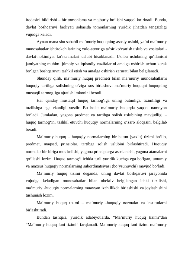 irodasini bildirishi – bir tomonlama va majburiy bo‘lishi yaqqol ko‘rinadi. Bunda,
davlat  boshqaruvi  faoliyati  sohasida  tomonlarning  yuridik  jihatdan  tengsizligi
vujudga keladi. 
Aynan mana shu sababli ma’muriy huquqning asosiy uslubi, ya’ni ma’muriy
munosabatlar ishtirokchilarining xulq-atvoriga ta’sir ko‘rsatish uslub va vositalari -
davlat-hokimiyat ko‘rsatmalari uslubi hisoblanadi. Ushbu uslubning qo‘llanishi
jamiyatning muhim ijtimoiy va iqtisodiy vazifalarini amalga oshirish uchun kerak
bo‘lgan boshqaruvni tashkil etish va amalga oshirish zarurati bilan belgilanadi. 
Shunday qilib, ma’muriy huquq predmeti bilan ma’muriy munosabatlarni
huquqiy tartibga solishning o‘ziga xos birlashuvi ma’muriy huquqni huquqning
mustaqil tarmog‘iga ajratish imkonini beradi.
Har  qanday  mustaqil  huquq  tarmog‘iga  uning  butunligi,  tizimliligi  va
tuzilishga  ega  ekanligi  xosdir.  Bu  holat  ma’muriy  huquqda  yaqqol  namoyon
bo‘ladi. Jumladan, yagona predmet va tartibga solish uslubining mavjudligi –
huquq tarmog‘ini tashkil etuvchi huquqiy normalarning o‘zaro aloqasini belgilab
beradi.
Ma’muriy huquq – huquqiy normalarning bir butun (yaxlit) tizimi bo‘lib,
predmet,  maqsad,  prinsiplar,  tartibga  solish  uslubini  birlashtiradi.  Huquqiy
normalar bir-biriga mos kelishi, yagona prinsiplarga asoslanishi, yagona atamalarni
qo‘llashi lozim. Huquq tarmog‘i ichida turli yuridik kuchga ega bo‘lgan, umumiy
va maxsus huquqiy normalarning subordinatsiyasi (bo‘ysunuvchi) mavjud bo‘ladi.
Ma’muriy  huquq  tizimi  deganda,  uning  davlat  boshqaruvi  jarayonida
vujudga  keladigan  munosabatlar  bilan  obektiv  belgilangan  ichki  tuzilishi,
ma’muriy -huquqiy normalarning muayyan izchillikda birlashishi va joylashishini
tushunish lozim.
Ma’muriy  huquq  tizimi  –  ma’muriy  -huquqiy  normalar  va  institutlarni
birlashtiradi. 
Bundan  tashqari,  yuridik  adabiyotlarda,  “Ma’muriy  huquq  tizimi”dan
“Ma’muriy huquq fani tizimi” farqlanadi. Ma’muriy huquq fani tizimi ma’muriy

