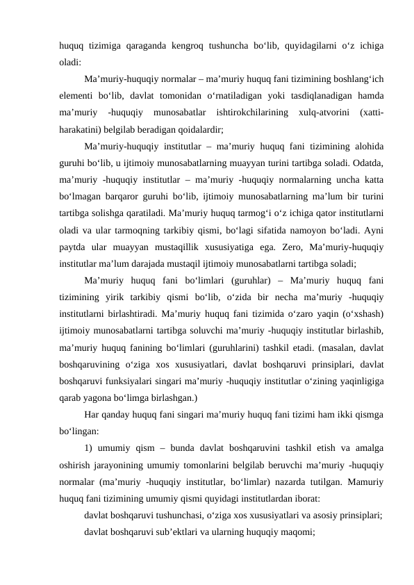 huquq tizimiga  qaraganda  kengroq  tushuncha  bo‘lib,  quyidagilarni  o‘z ichiga
oladi:
Ma’muriy-huquqiy normalar – ma’muriy huquq fani tizimining boshlang‘ich
elementi  bo‘lib,  davlat  tomonidan  o‘rnatiladigan  yoki  tasdiqlanadigan  hamda
ma’muriy  -huquqiy  munosabatlar  ishtirokchilarining  xulq-atvorini  (xatti-
harakatini) belgilab beradigan qoidalardir;
Ma’muriy-huquqiy institutlar – ma’muriy huquq fani tizimining alohida
guruhi bo‘lib, u ijtimoiy munosabatlarning muayyan turini tartibga soladi. Odatda,
ma’muriy -huquqiy institutlar – ma’muriy -huquqiy normalarning uncha katta
bo‘lmagan barqaror guruhi bo‘lib, ijtimoiy munosabatlarning ma’lum bir turini
tartibga solishga qaratiladi. Ma’muriy huquq tarmog‘i o‘z ichiga qator institutlarni
oladi va ular tarmoqning tarkibiy qismi, bo‘lagi sifatida namoyon bo‘ladi. Ayni
paytda  ular  muayyan  mustaqillik  xususiyatiga  ega.  Zero,  Ma’muriy-huquqiy
institutlar ma’lum darajada mustaqil ijtimoiy munosabatlarni tartibga soladi;
Ma’muriy  huquq  fani  bo‘limlari  (guruhlar)  –  Ma’muriy  huquq  fani
tizimining  yirik  tarkibiy  qismi  bo‘lib,  o‘zida  bir  necha  ma’muriy  -huquqiy
institutlarni birlashtiradi. Ma’muriy huquq fani tizimida o‘zaro yaqin (o‘xshash)
ijtimoiy munosabatlarni tartibga soluvchi ma’muriy -huquqiy institutlar birlashib,
ma’muriy huquq fanining bo‘limlari (guruhlarini) tashkil etadi. (masalan, davlat
boshqaruvining  o‘ziga  xos  xususiyatlari,  davlat  boshqaruvi  prinsiplari,  davlat
boshqaruvi funksiyalari singari ma’muriy -huquqiy institutlar o‘zining yaqinligiga
qarab yagona bo‘limga birlashgan.)
Har qanday huquq fani singari ma’muriy huquq fani tizimi ham ikki qismga
bo‘lingan:
1)  umumiy  qism  –  bunda  davlat  boshqaruvini  tashkil  etish  va  amalga
oshirish jarayonining umumiy tomonlarini belgilab beruvchi ma’muriy -huquqiy
normalar (ma’muriy -huquqiy institutlar, bo‘limlar) nazarda tutilgan. Mamuriy
huquq fani tizimining umumiy qismi quyidagi institutlardan iborat:
davlat boshqaruvi tushunchasi, o‘ziga xos xususiyatlari va asosiy prinsiplari;
davlat boshqaruvi sub’ektlari va ularning huquqiy maqomi;
