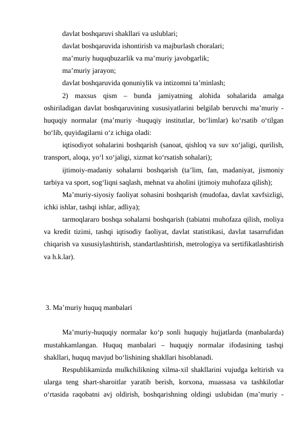 davlat boshqaruvi shakllari va uslublari;
davlat boshqaruvida ishontirish va majburlash choralari;
ma’muriy huquqbuzarlik va ma’muriy javobgarlik;
ma’muriy jarayon;
davlat boshqaruvida qonuniylik va intizomni ta’minlash;
2)  maxsus  qism  –  bunda  jamiyatning  alohida  sohalarida  amalga
oshiriladigan davlat boshqaruvining xususiyatlarini belgilab beruvchi ma’muriy -
huquqiy normalar (ma’muriy -huquqiy institutlar, bo‘limlar)  ko‘rsatib o‘tilgan
bo‘lib, quyidagilarni o‘z ichiga oladi:
iqtisodiyot sohalarini boshqarish (sanoat, qishloq va suv xo‘jaligi, qurilish,
transport, aloqa, yo‘l xo‘jaligi, xizmat ko‘rsatish sohalari);
ijtimoiy-madaniy  sohalarni  boshqarish  (ta’lim,  fan,  madaniyat,  jismoniy
tarbiya va sport, sog‘liqni saqlash, mehnat va aholini ijtimoiy muhofaza qilish);
Ma’muriy-siyosiy faoliyat sohasini boshqarish (mudofaa, davlat xavfsizligi,
ichki ishlar, tashqi ishlar, adliya);
tarmoqlararo boshqa sohalarni boshqarish (tabiatni muhofaza qilish, moliya
va kredit tizimi, tashqi iqtisodiy faoliyat, davlat statistikasi, davlat tasarrufidan
chiqarish va xususiylashtirish, standartlashtirish, metrologiya va sertifikatlashtirish
va h.k.lar).
 
  
 3. Ma’muriy huquq manbalari
Ma’muriy-huquqiy normalar ko‘p sonli huquqiy hujjatlarda (manbalarda)
mustahkamlangan.  Huquq  manbalari  –  huquqiy  normalar  ifodasining  tashqi
shakllari, huquq mavjud bo‘lishining shakllari hisoblanadi. 
Respublikamizda mulkchilikning xilma-xil shakllarini vujudga keltirish va
ularga  teng  shart-sharoitlar  yaratib  berish,  korxona,  muassasa  va  tashkilotlar
o‘rtasida raqobatni avj oldirish, boshqarishning oldingi uslubidan (ma’muriy -
