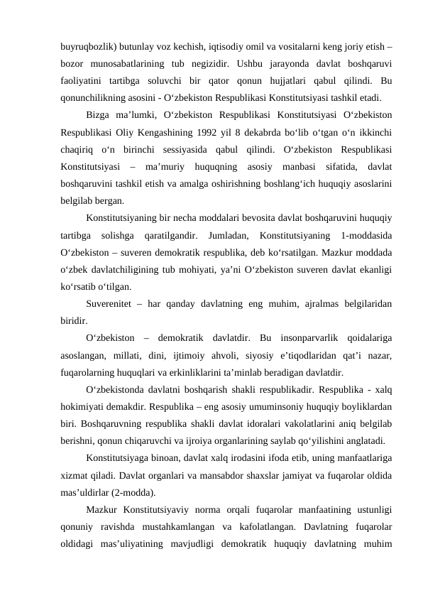 buyruqbozlik) butunlay voz kechish, iqtisodiy omil va vositalarni keng joriy etish –
bozor  munosabatlarining  tub  negizidir.  Ushbu  jarayonda  davlat  boshqaruvi
faoliyatini  tartibga  soluvchi  bir  qator  qonun  hujjatlari  qabul  qilindi.  Bu
qonunchilikning asosini - O‘zbekiston Respublikasi Konstitutsiyasi tashkil etadi.
Bizga  ma’lumki,  O‘zbekiston  Respublikasi  Konstitutsiyasi  O‘zbekiston
Respublikasi Oliy Kengashining 1992 yil 8 dekabrda bo‘lib o‘tgan o‘n ikkinchi
chaqiriq  o‘n  birinchi  sessiyasida  qabul  qilindi.  O‘zbekiston  Respublikasi
Konstitutsiyasi  –  ma’muriy  huquqning  asosiy  manbasi  sifatida,  davlat
boshqaruvini tashkil etish va amalga oshirishning boshlang‘ich huquqiy asoslarini
belgilab bergan. 
Konstitutsiyaning bir necha moddalari bevosita davlat boshqaruvini huquqiy
tartibga  solishga  qaratilgandir.  Jumladan,  Konstitutsiyaning  1-moddasida
O‘zbekiston – suveren demokratik respublika, deb ko‘rsatilgan. Mazkur moddada
o‘zbek davlatchiligining tub mohiyati, ya’ni O‘zbekiston suveren davlat ekanligi
ko‘rsatib o‘tilgan. 
Suverenitet  –  har  qanday  davlatning  eng  muhim,  ajralmas  belgilaridan
biridir. 
O‘zbekiston  –  demokratik  davlatdir.  Bu  insonparvarlik  qoidalariga
asoslangan,  millati,  dini,  ijtimoiy  ahvoli,  siyosiy  e’tiqodlaridan  qat’i  nazar,
fuqarolarning huquqlari va erkinliklarini ta’minlab beradigan davlatdir. 
O‘zbekistonda davlatni boshqarish shakli respublikadir. Respublika - xalq
hokimiyati demakdir. Respublika – eng asosiy umuminsoniy huquqiy boyliklardan
biri. Boshqaruvning respublika shakli davlat idoralari vakolatlarini aniq belgilab
berishni, qonun chiqaruvchi va ijroiya organlarining saylab qo‘yilishini anglatadi.
Konstitutsiyaga binoan, davlat xalq irodasini ifoda etib, uning manfaatlariga
xizmat qiladi. Davlat organlari va mansabdor shaxslar jamiyat va fuqarolar oldida
mas’uldirlar (2-modda). 
Mazkur  Konstitutsiyaviy  norma  orqali  fuqarolar  manfaatining  ustunligi
qonuniy  ravishda  mustahkamlangan  va  kafolatlangan.  Davlatning  fuqarolar
oldidagi  mas’uliyatining  mavjudligi  demokratik  huquqiy  davlatning  muhim
