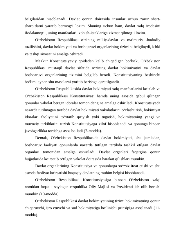 belgilaridan  hisoblanadi.  Davlat  qonun  doirasida  insonlar  uchun  zarur  shart-
sharoitlarni yaratib bermog‘i lozim. Shuning uchun ham, davlat xalq irodasini
ifodalamog‘i, uning manfaatlari, xohish-istaklariga xizmat qilmog‘i lozim.
O‘zbekiston  Respublikasi  o‘zining  milliy-davlat  va  ma’muriy  -hududiy
tuzilishini, davlat hokimiyati va boshqaruvi organlarining tizimini belgilaydi, ichki
va tashqi siyosatini amalga oshiradi. 
Mazkur Konstitutsiyaviy qoidadan kelib chiqadigan bo‘lsak, O‘zbekiston
Respublikasi  mustaqil  davlat  sifatida  o‘zining  davlat  hokimiyatini  va  davlat
boshqaruvi  organlarining  tizimini  belgilab  beradi.  Konstitutsiyaning  beshinchi
bo‘limi aynan shu masalarni yoritib berishga qaratilgandir. 
O‘zbekiston Respublikasida davlat hokimiyati xalq manfaatlarini ko‘zlab va
O‘zbekiston  Respublikasi  Konstitutsiyasi  hamda  uning  asosida  qabul  qilingan
qonunlar vakolat bergan idoralar tomonidangina amalga oshiriladi. Konstitutsiyada
nazarda tutilmagan tartibda davlat hokimiyati vakolatlarini o‘zlashtirish, hokimiyat
idoralari  faoliyatini  to‘xtatib  qo‘yish  yoki  tugatish,  hokimiyatning  yangi  va
muvoziy tarkiblarini tuzish Konstitutsiyaga xilof hisoblanadi va qonunga binoan
javobgarlikka tortishga asos bo‘ladi (7-modda).
Demak,  O‘zbekiston  Respublikasida  davlat  hokimiyati,  shu  jumladan,
boshqaruv faoliyati qonunlarda nazarda tutilgan tartibda tashkil  etilgan davlat
organlari  tomonidan  amalga  oshiriladi.  Davlat  organlari  faqatgina  qonun
hujjatlarida ko‘rsatib o‘tilgan vakolat doirasida harakat qilishlari mumkin. 
Davlat organlarining Konstitutsiya va qonunlarga so‘zsiz itoat etishi va shu
asosda faoliyat ko‘rsatishi huquqiy davlatning muhim belgisi hisoblanadi. 
O‘zbekiston  Respublikasi  Konstitutsiyasiga  binoan  O‘zbekiston  xalqi
nomidan faqat u saylagan respublika Oliy Majlisi va Prezidenti ish olib borishi
mumkin (10-modda). 
O‘zbekiston Respublikasi davlat hokimiyatining tizimi hokimiyatning qonun
chiqaruvchi, ijro etuvchi va sud hokimiyatiga bo‘linishi prinsipiga asoslanadi (11-
modda). 
