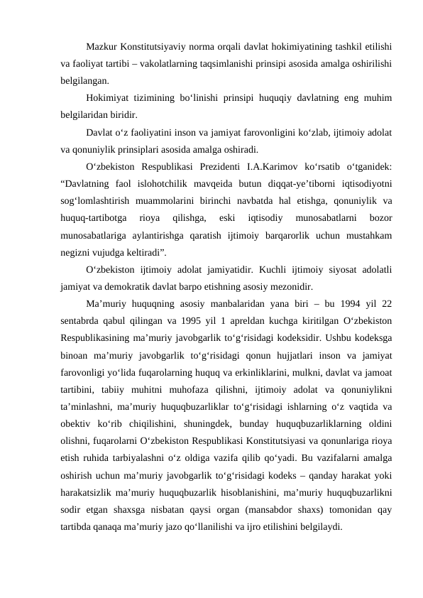 Mazkur Konstitutsiyaviy norma orqali davlat hokimiyatining tashkil etilishi
va faoliyat tartibi – vakolatlarning taqsimlanishi prinsipi asosida amalga oshirilishi
belgilangan. 
Hokimiyat tizimining bo‘linishi prinsipi huquqiy davlatning eng muhim
belgilaridan biridir. 
Davlat o‘z faoliyatini inson va jamiyat farovonligini ko‘zlab, ijtimoiy adolat
va qonuniylik prinsiplari asosida amalga oshiradi.
O‘zbekiston  Respublikasi  Prezidenti  I.A.Karimov  ko‘rsatib  o‘tganidek:
“Davlatning  faol  islohotchilik  mavqeida  butun  diqqat-ye’tiborni  iqtisodiyotni
sog‘lomlashtirish  muammolarini  birinchi  navbatda  hal  etishga,  qonuniylik  va
huquq-tartibotga  rioya  qilishga,  eski  iqtisodiy  munosabatlarni  bozor
munosabatlariga  aylantirishga  qaratish  ijtimoiy  barqarorlik  uchun  mustahkam
negizni vujudga keltiradi”.
O‘zbekiston  ijtimoiy  adolat  jamiyatidir.  Kuchli  ijtimoiy  siyosat  adolatli
jamiyat va demokratik davlat barpo etishning asosiy mezonidir.
Ma’muriy  huquqning  asosiy  manbalaridan  yana  biri  –  bu  1994  yil  22
sentabrda qabul qilingan va 1995 yil 1 apreldan kuchga kiritilgan O‘zbekiston
Respublikasining ma’muriy javobgarlik to‘g‘risidagi kodeksidir. Ushbu kodeksga
binoan  ma’muriy  javobgarlik  to‘g‘risidagi  qonun  hujjatlari  inson  va  jamiyat
farovonligi yo‘lida fuqarolarning huquq va erkinliklarini, mulkni, davlat va jamoat
tartibini,  tabiiy  muhitni  muhofaza  qilishni,  ijtimoiy  adolat  va  qonuniylikni
ta’minlashni, ma’muriy huquqbuzarliklar to‘g‘risidagi ishlarning o‘z vaqtida va
obektiv  ko‘rib  chiqilishini,  shuningdek,  bunday  huquqbuzarliklarning  oldini
olishni, fuqarolarni O‘zbekiston Respublikasi Konstitutsiyasi va qonunlariga rioya
etish ruhida tarbiyalashni o‘z oldiga vazifa qilib qo‘yadi. Bu vazifalarni amalga
oshirish uchun ma’muriy javobgarlik to‘g‘risidagi kodeks – qanday harakat yoki
harakatsizlik ma’muriy huquqbuzarlik hisoblanishini, ma’muriy huquqbuzarlikni
sodir  etgan  shaxsga  nisbatan  qaysi  organ  (mansabdor  shaxs)  tomonidan  qay
tartibda qanaqa ma’muriy jazo qo‘llanilishi va ijro etilishini belgilaydi.
