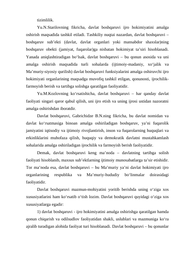 tizimlilik.
Yu.N.Starilovning  fikricha,  davlat  boshqaruvi  ijro  hokimiyatini  amalga
oshirish maqsadida tashkil etiladi. Tashkiliy nuqtai nazardan, davlat boshqaruvi –
boshqaruv  sub’ekti  (davlat,  davlat  organlari  yoki  mansabdor  shaxslar)ning
boshqaruv obekti (jamiyat, fuqarolar)ga nisbatan hokimiyat ta’siri hisoblanadi.
Yanada aniqlashtiradigan bo‘lsak, davlat boshqaruvi – bu qonun asosida va uni
amalga  oshirish  maqsadida  turli  sohalarda  (ijtimoiy-madaniy,  xo‘jalik  va
Ma’muriy-siyosiy qurilish) davlat boshqaruvi funksiyalarini amalga oshiruvchi ijro
hokimiyati organlarining maqsadga muvofiq tashkil etilgan, qonunosti, ijrochilik-
farmoyish berish va tartibga solishga qaratilgan faoliyatidir. 
Yu.M.Kozlovning ko‘rsatishicha, davlat boshqaruvi – har qanday davlat
faoliyati singari qaror qabul qilish, uni ijro etish va uning ijrosi ustidan nazoratni
amalga oshirishdan iboratdir.
Davlat boshqaruvi, Gabrichidze B.N.ning fikricha, bu davlat nomidan va
davlat  ko‘rsatmasiga  binoan  amalga  oshiriladigan  boshqaruv,  ya’ni  fuqarolik
jamiyatini iqtisodiy va ijtimoiy rivojlantirish, inson va fuqarolarning huquqlari va
erkinliklarini muhofaza qilish, huquqiy va demokratik davlatni mustahkamlash
sohalarida amalga oshiriladigan ijrochilik va farmoyish berish faoliyatidir. 
Demak,  davlat  boshqaruvi  keng  ma’noda  –  davlatning  tartibga  solish
faoliyati hisoblanib, maxsus sub’ektlarning ijtimoiy munosabatlarga ta’sir etishidir.
Tor ma’noda esa, davlat boshqaruvi – bu Ma’muriy ya’ni davlat hokimiyati ijro
organlarining  respublika  va  Ma’muriy-hududiy  bo‘linmalar  doirasidagi
faoliyatidir.
Davlat boshqaruvi mazmun-mohiyatini yoritib berishda uning o‘ziga xos
xususiyatlarini ham ko‘rsatib o‘tish lozim. Davlat boshqaruvi quyidagi o‘ziga xos
xususiyatlarga egadir:
1) davlat boshqaruvi - ijro hokimiyatini amalga oshirishga qaratilgan hamda
qonun chiqarish va odilsudlov faoliyatidan shakli, uslublari va mazmuniga ko‘ra
ajralib turadigan alohida faoliyat turi hisoblanadi. Davlat boshqaruvi – bu qonunlar
