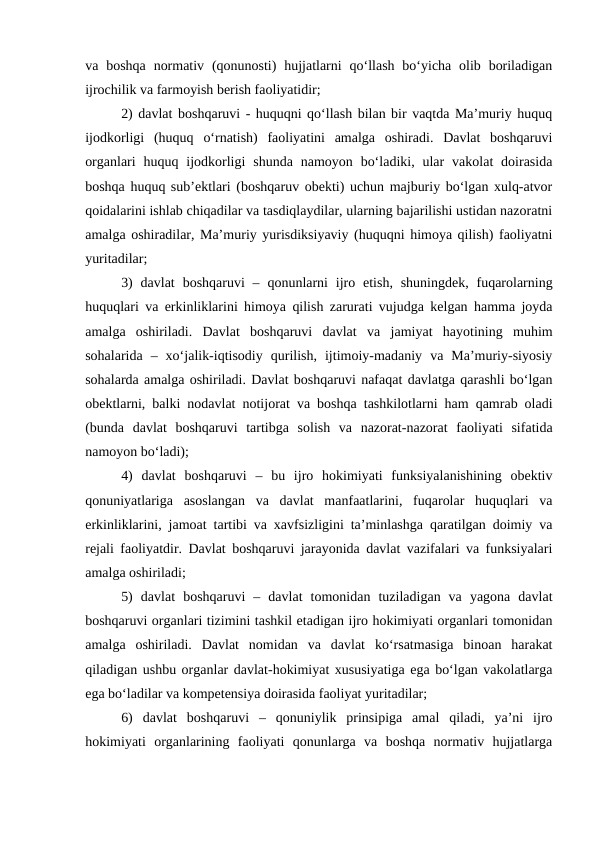 va boshqa  normativ  (qonunosti)  hujjatlarni  qo‘llash  bo‘yicha  olib boriladigan
ijrochilik va farmoyish berish faoliyatidir;
2) davlat boshqaruvi - huquqni qo‘llash bilan bir vaqtda Ma’muriy huquq
ijodkorligi  (huquq  o‘rnatish)  faoliyatini  amalga  oshiradi.  Davlat  boshqaruvi
organlari  huquq ijodkorligi  shunda  namoyon  bo‘ladiki,  ular  vakolat  doirasida
boshqa huquq sub’ektlari (boshqaruv obekti) uchun majburiy bo‘lgan xulq-atvor
qoidalarini ishlab chiqadilar va tasdiqlaydilar, ularning bajarilishi ustidan nazoratni
amalga oshiradilar, Ma’muriy yurisdiksiyaviy (huquqni himoya qilish) faoliyatni
yuritadilar;
3)  davlat  boshqaruvi  – qonunlarni  ijro etish,  shuningdek,  fuqarolarning
huquqlari va erkinliklarini himoya qilish zarurati vujudga kelgan hamma joyda
amalga  oshiriladi.  Davlat  boshqaruvi  davlat  va  jamiyat  hayotining  muhim
sohalarida  –  xo‘jalik-iqtisodiy  qurilish,  ijtimoiy-madaniy  va  Ma’muriy-siyosiy
sohalarda amalga oshiriladi. Davlat boshqaruvi nafaqat davlatga qarashli bo‘lgan
obektlarni, balki nodavlat notijorat va boshqa tashkilotlarni ham qamrab oladi
(bunda  davlat  boshqaruvi  tartibga  solish  va  nazorat-nazorat  faoliyati  sifatida
namoyon bo‘ladi);
4)  davlat  boshqaruvi  –  bu  ijro  hokimiyati  funksiyalanishining  obektiv
qonuniyatlariga  asoslangan  va  davlat  manfaatlarini,  fuqarolar  huquqlari  va
erkinliklarini, jamoat tartibi va xavfsizligini ta’minlashga qaratilgan doimiy va
rejali faoliyatdir. Davlat boshqaruvi jarayonida davlat vazifalari va funksiyalari
amalga oshiriladi;
5)  davlat  boshqaruvi  –  davlat  tomonidan  tuziladigan  va  yagona  davlat
boshqaruvi organlari tizimini tashkil etadigan ijro hokimiyati organlari tomonidan
amalga  oshiriladi.  Davlat  nomidan  va  davlat  ko‘rsatmasiga  binoan  harakat
qiladigan ushbu organlar davlat-hokimiyat xususiyatiga ega bo‘lgan vakolatlarga
ega bo‘ladilar va kompetensiya doirasida faoliyat yuritadilar;
6)  davlat  boshqaruvi  –  qonuniylik  prinsipiga  amal  qiladi,  ya’ni  ijro
hokimiyati  organlarining  faoliyati  qonunlarga  va  boshqa  normativ  hujjatlarga
