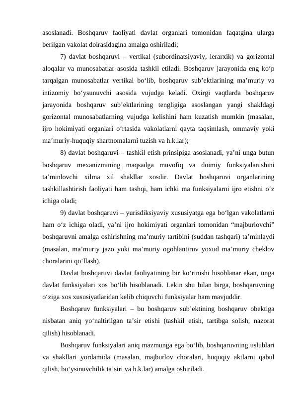 asoslanadi.  Boshqaruv  faoliyati  davlat  organlari  tomonidan  faqatgina  ularga
berilgan vakolat doirasidagina amalga oshiriladi;
7) davlat boshqaruvi – vertikal (subordinatsiyaviy, ierarxik) va gorizontal
aloqalar va munosabatlar asosida tashkil etiladi. Boshqaruv jarayonida eng ko‘p
tarqalgan munosabatlar vertikal bo‘lib, boshqaruv sub’ektlarining ma’muriy va
intizomiy  bo‘ysunuvchi  asosida  vujudga  keladi.  Oxirgi  vaqtlarda  boshqaruv
jarayonida  boshqaruv  sub’ektlarining  tengligiga  asoslangan  yangi  shakldagi
gorizontal munosabatlarning vujudga kelishini ham kuzatish mumkin (masalan,
ijro hokimiyati organlari o‘rtasida vakolatlarni qayta taqsimlash, ommaviy yoki
ma’muriy-huquqiy shartnomalarni tuzish va h.k.lar);
8) davlat boshqaruvi – tashkil etish prinsipiga asoslanadi, ya’ni unga butun
boshqaruv  mexanizmining  maqsadga  muvofiq  va  doimiy  funksiyalanishini
ta’minlovchi  xilma  xil  shakllar  xosdir.  Davlat  boshqaruvi  organlarining
tashkillashtirish faoliyati ham tashqi, ham ichki ma funksiyalarni ijro etishni o‘z
ichiga oladi;
9) davlat boshqaruvi – yurisdiksiyaviy xususiyatga ega bo‘lgan vakolatlarni
ham o‘z ichiga oladi, ya’ni ijro hokimiyati organlari tomonidan “majburlovchi”
boshqaruvni amalga oshirishning ma’muriy tartibini (suddan tashqari) ta’minlaydi
(masalan, ma’muriy jazo yoki ma’muriy ogohlantiruv yoxud ma’muriy cheklov
choralarini qo‘llash).
Davlat boshqaruvi davlat faoliyatining bir ko‘rinishi hisoblanar ekan, unga
davlat funksiyalari xos bo‘lib hisoblanadi. Lekin shu bilan birga, boshqaruvning
o‘ziga xos xususiyatlaridan kelib chiquvchi funksiyalar ham mavjuddir. 
Boshqaruv funksiyalari – bu boshqaruv sub’ektining boshqaruv obektiga
nisbatan aniq  yo‘naltirilgan  ta’sir  etishi  (tashkil  etish, tartibga solish,  nazorat
qilish) hisoblanadi.
Boshqaruv funksiyalari aniq mazmunga ega bo‘lib, boshqaruvning uslublari
va shakllari  yordamida (masalan,  majburlov choralari, huquqiy aktlarni  qabul
qilish, bo‘ysinuvchilik ta’siri va h.k.lar) amalga oshiriladi.
