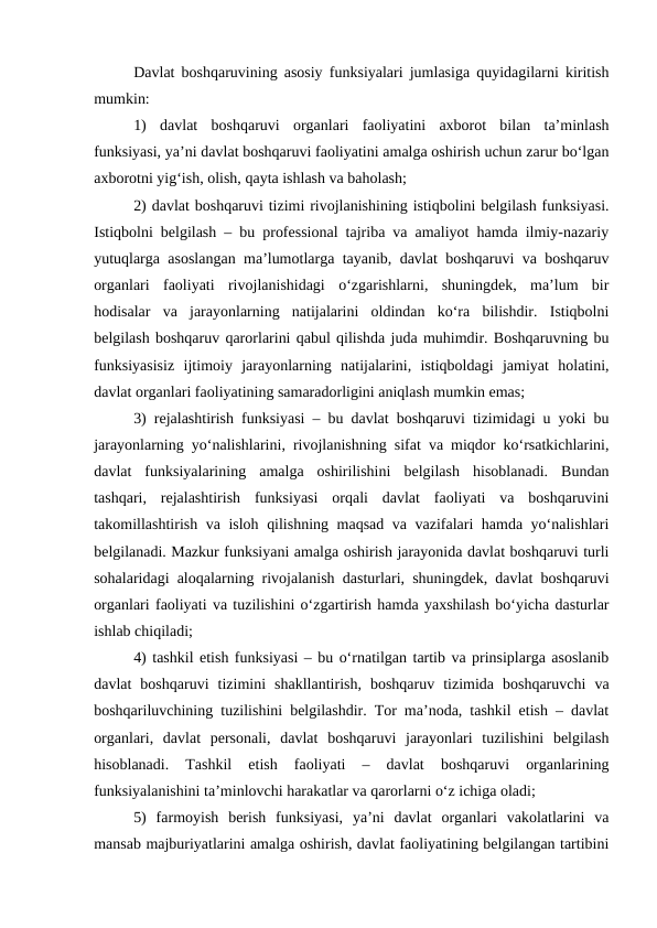 Davlat boshqaruvining asosiy funksiyalari jumlasiga quyidagilarni kiritish
mumkin:
1)  davlat  boshqaruvi  organlari  faoliyatini  axborot  bilan  ta’minlash
funksiyasi, ya’ni davlat boshqaruvi faoliyatini amalga oshirish uchun zarur bo‘lgan
axborotni yig‘ish, olish, qayta ishlash va baholash;
2) davlat boshqaruvi tizimi rivojlanishining istiqbolini belgilash funksiyasi.
Istiqbolni belgilash – bu professional tajriba va amaliyot hamda ilmiy-nazariy
yutuqlarga asoslangan ma’lumotlarga tayanib, davlat boshqaruvi va boshqaruv
organlari  faoliyati  rivojlanishidagi  o‘zgarishlarni,  shuningdek,  ma’lum  bir
hodisalar  va  jarayonlarning  natijalarini  oldindan  ko‘ra  bilishdir.  Istiqbolni
belgilash boshqaruv qarorlarini qabul qilishda juda muhimdir. Boshqaruvning bu
funksiyasisiz  ijtimoiy  jarayonlarning  natijalarini,  istiqboldagi  jamiyat  holatini,
davlat organlari faoliyatining samaradorligini aniqlash mumkin emas;
3) rejalashtirish funksiyasi – bu davlat boshqaruvi tizimidagi u yoki bu
jarayonlarning yo‘nalishlarini, rivojlanishning sifat va miqdor ko‘rsatkichlarini,
davlat  funksiyalarining  amalga  oshirilishini  belgilash  hisoblanadi.  Bundan
tashqari,  rejalashtirish  funksiyasi  orqali  davlat  faoliyati  va  boshqaruvini
takomillashtirish va isloh qilishning maqsad va vazifalari hamda yo‘nalishlari
belgilanadi. Mazkur funksiyani amalga oshirish jarayonida davlat boshqaruvi turli
sohalaridagi aloqalarning rivojalanish dasturlari, shuningdek, davlat boshqaruvi
organlari faoliyati va tuzilishini o‘zgartirish hamda yaxshilash bo‘yicha dasturlar
ishlab chiqiladi;
4) tashkil etish funksiyasi – bu o‘rnatilgan tartib va prinsiplarga asoslanib
davlat  boshqaruvi  tizimini  shakllantirish,  boshqaruv  tizimida  boshqaruvchi  va
boshqariluvchining tuzilishini belgilashdir. Tor ma’noda, tashkil etish – davlat
organlari,  davlat  personali,  davlat  boshqaruvi  jarayonlari  tuzilishini  belgilash
hisoblanadi.  Tashkil  etish  faoliyati  –  davlat  boshqaruvi  organlarining
funksiyalanishini ta’minlovchi harakatlar va qarorlarni o‘z ichiga oladi;
5)  farmoyish  berish  funksiyasi,  ya’ni  davlat  organlari  vakolatlarini  va
mansab majburiyatlarini amalga oshirish, davlat faoliyatining belgilangan tartibini
