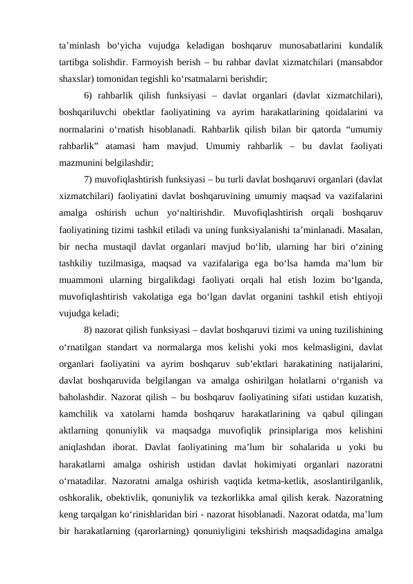 ta’minlash  bo‘yicha  vujudga  keladigan  boshqaruv  munosabatlarini  kundalik
tartibga solishdir. Farmoyish berish – bu rahbar davlat xizmatchilari (mansabdor
shaxslar) tomonidan tegishli ko‘rsatmalarni berishdir;
6)  rahbarlik  qilish  funksiyasi  –  davlat  organlari  (davlat  xizmatchilari),
boshqariluvchi  obektlar  faoliyatining  va  ayrim  harakatlarining  qoidalarini  va
normalarini o‘rnatish hisoblanadi. Rahbarlik qilish bilan bir qatorda “umumiy
rahbarlik”  atamasi  ham  mavjud.  Umumiy  rahbarlik  –  bu  davlat  faoliyati
mazmunini belgilashdir;
7) muvofiqlashtirish funksiyasi – bu turli davlat boshqaruvi organlari (davlat
xizmatchilari) faoliyatini davlat boshqaruvining umumiy maqsad va vazifalarini
amalga  oshirish  uchun  yo‘naltirishdir.  Muvofiqlashtirish  orqali  boshqaruv
faoliyatining tizimi tashkil etiladi va uning funksiyalanishi ta’minlanadi. Masalan,
bir  necha  mustaqil  davlat  organlari  mavjud bo‘lib, ularning har  biri  o‘zining
tashkiliy  tuzilmasiga,  maqsad  va  vazifalariga  ega  bo‘lsa  hamda  ma’lum  bir
muammoni  ularning  birgalikdagi  faoliyati  orqali  hal  etish  lozim  bo‘lganda,
muvofiqlashtirish vakolatiga ega bo‘lgan davlat  organini tashkil  etish ehtiyoji
vujudga keladi;
8) nazorat qilish funksiyasi – davlat boshqaruvi tizimi va uning tuzilishining
o‘rnatilgan standart va normalarga mos kelishi  yoki mos kelmasligini, davlat
organlari  faoliyatini  va  ayrim  boshqaruv  sub’ektlari  harakatining  natijalarini,
davlat  boshqaruvida  belgilangan  va  amalga  oshirilgan  holatlarni  o‘rganish  va
baholashdir. Nazorat qilish – bu boshqaruv faoliyatining sifati ustidan kuzatish,
kamchilik  va  xatolarni  hamda  boshqaruv  harakatlarining  va  qabul  qilingan
aktlarning  qonuniylik  va  maqsadga  muvofiqlik  prinsiplariga  mos  kelishini
aniqlashdan  iborat.  Davlat  faoliyatining  ma’lum  bir  sohalarida  u  yoki  bu
harakatlarni  amalga  oshirish  ustidan  davlat  hokimiyati  organlari  nazoratni
o‘rnatadilar. Nazoratni amalga oshirish vaqtida ketma-ketlik, asoslantirilganlik,
oshkoralik, obektivlik, qonuniylik va tezkorlikka amal qilish kerak. Nazoratning
keng tarqalgan ko‘rinishlaridan biri - nazorat hisoblanadi. Nazorat odatda, ma’lum
bir harakatlarning (qarorlarning) qonuniyligini tekshirish maqsadidagina amalga
