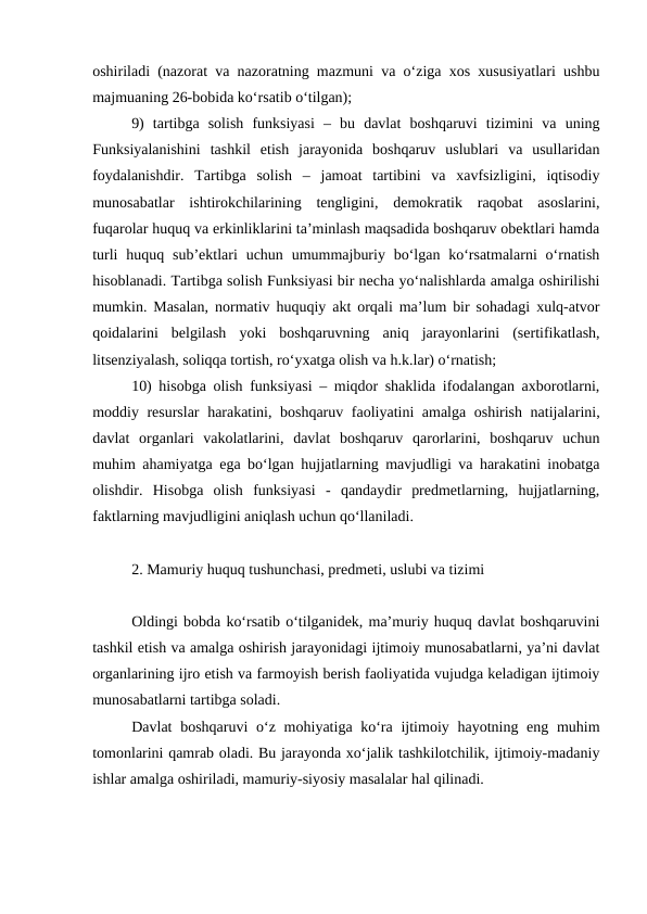 oshiriladi (nazorat va nazoratning mazmuni va o‘ziga xos xususiyatlari ushbu
majmuaning 26-bobida ko‘rsatib o‘tilgan); 
9)  tartibga  solish  funksiyasi  –  bu  davlat  boshqaruvi  tizimini  va  uning
Funksiyalanishini  tashkil  etish  jarayonida  boshqaruv  uslublari  va  usullaridan
foydalanishdir.  Tartibga  solish  –  jamoat  tartibini  va  xavfsizligini,  iqtisodiy
munosabatlar  ishtirokchilarining  tengligini,  demokratik  raqobat  asoslarini,
fuqarolar huquq va erkinliklarini ta’minlash maqsadida boshqaruv obektlari hamda
turli  huquq  sub’ektlari  uchun  umummajburiy  bo‘lgan  ko‘rsatmalarni  o‘rnatish
hisoblanadi. Tartibga solish Funksiyasi bir necha yo‘nalishlarda amalga oshirilishi
mumkin. Masalan, normativ huquqiy akt orqali ma’lum bir sohadagi xulq-atvor
qoidalarini  belgilash  yoki  boshqaruvning  aniq  jarayonlarini  (sertifikatlash,
litsenziyalash, soliqqa tortish, ro‘yxatga olish va h.k.lar) o‘rnatish;
10) hisobga olish funksiyasi – miqdor shaklida ifodalangan axborotlarni,
moddiy resurslar  harakatini, boshqaruv faoliyatini amalga oshirish natijalarini,
davlat  organlari  vakolatlarini,  davlat  boshqaruv  qarorlarini,  boshqaruv  uchun
muhim ahamiyatga ega bo‘lgan hujjatlarning mavjudligi va harakatini inobatga
olishdir.  Hisobga  olish  funksiyasi  -  qandaydir  predmetlarning,  hujjatlarning,
faktlarning mavjudligini aniqlash uchun qo‘llaniladi. 
2. Mamuriy huquq tushunchasi, predmeti, uslubi va tizimi
Oldingi bobda ko‘rsatib o‘tilganidek, ma’muriy huquq davlat boshqaruvini
tashkil etish va amalga oshirish jarayonidagi ijtimoiy munosabatlarni, ya’ni davlat
organlarining ijro etish va farmoyish berish faoliyatida vujudga keladigan ijtimoiy
munosabatlarni tartibga soladi.
Davlat  boshqaruvi  o‘z mohiyatiga ko‘ra ijtimoiy hayotning eng muhim
tomonlarini qamrab oladi. Bu jarayonda xo‘jalik tashkilotchilik, ijtimoiy-madaniy
ishlar amalga oshiriladi, mamuriy-siyosiy masalalar hal qilinadi.
