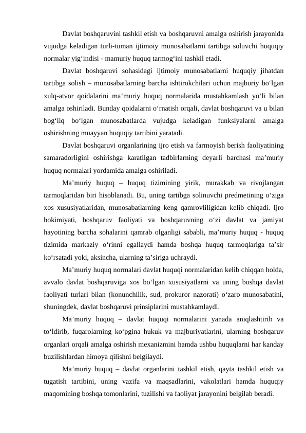 Davlat boshqaruvini tashkil etish va boshqaruvni amalga oshirish jarayonida
vujudga keladigan turli-tuman ijtimoiy munosabatlarni tartibga soluvchi huquqiy
normalar yig‘indisi - mamuriy huquq tarmog‘ini tashkil etadi.
Davlat  boshqaruvi  sohasidagi  ijtimoiy  munosabatlarni  huquqiy  jihatdan
tartibga solish – munosabatlarning barcha ishtirokchilari uchun majburiy bo‘lgan
xulq-atvor qoidalarini ma’muriy huquq normalarida mustahkamlash yo‘li bilan
amalga oshiriladi. Bunday qoidalarni o‘rnatish orqali, davlat boshqaruvi va u bilan
bog‘liq  bo‘lgan  munosabatlarda  vujudga  keladigan  funksiyalarni  amalga
oshirishning muayyan huquqiy tartibini yaratadi. 
Davlat boshqaruvi organlarining ijro etish va farmoyish berish faoliyatining
samaradorligini  oshirishga  karatilgan  tadbirlarning  deyarli  barchasi  ma’muriy
huquq normalari yordamida amalga oshiriladi.
Ma’muriy  huquq  –  huquq  tizimining  yirik,  murakkab  va  rivojlangan
tarmoqlaridan biri hisoblanadi. Bu, uning tartibga solinuvchi predmetining o‘ziga
xos xususiyatlaridan, munosabatlarning keng qamrovliligidan kelib chiqadi. Ijro
hokimiyati,  boshqaruv  faoliyati  va  boshqaruvning  o‘zi  davlat  va  jamiyat
hayotining barcha sohalarini qamrab olganligi sababli, ma’muriy huquq - huquq
tizimida  markaziy  o‘rinni  egallaydi  hamda  boshqa  huquq  tarmoqlariga  ta’sir
ko‘rsatadi yoki, aksincha, ularning ta’siriga uchraydi.
Ma’muriy huquq normalari davlat huquqi normalaridan kelib chiqqan holda,
avvalo davlat boshqaruviga xos bo‘lgan xususiyatlarni va uning boshqa davlat
faoliyati turlari bilan (konunchilik, sud, prokuror nazorati) o‘zaro munosabatini,
shuningdek, davlat boshqaruvi prinsiplarini mustahkamlaydi.
Ma’muriy  huquq  –  davlat  huquqi  normalarini  yanada  aniqlashtirib  va
to‘ldirib, fuqarolarning ko‘pgina hukuk va majburiyatlarini, ularning boshqaruv
organlari orqali amalga oshirish mexanizmini hamda ushbu huquqlarni har kanday
buzilishlardan himoya qilishni belgilaydi.
Ma’muriy huquq – davlat organlarini tashkil etish, qayta tashkil etish va
tugatish  tartibini,  uning  vazifa  va  maqsadlarini,  vakolatlari  hamda  huquqiy
maqomining boshqa tomonlarini, tuzilishi va faoliyat jarayonini belgilab beradi. 
