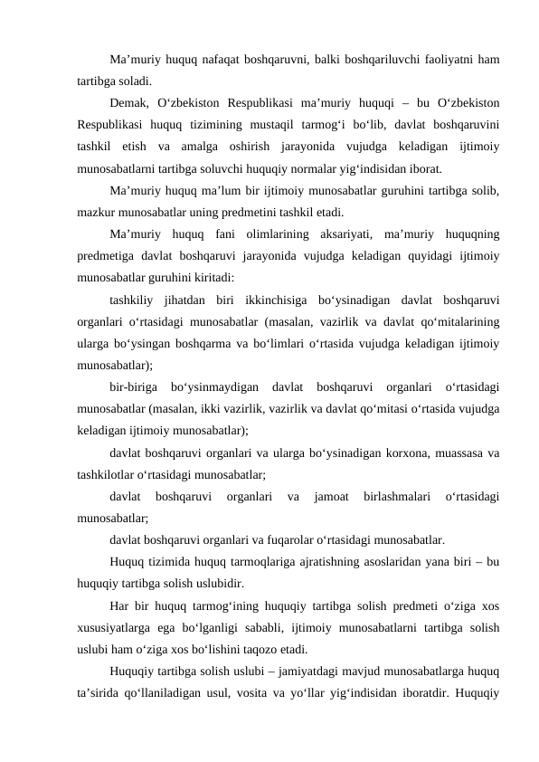 Ma’muriy huquq nafaqat boshqaruvni, balki boshqariluvchi faoliyatni ham
tartibga soladi.
Demak,  O‘zbekiston  Respublikasi  ma’muriy  huquqi  –  bu  O‘zbekiston
Respublikasi  huquq  tizimining  mustaqil  tarmog‘i  bo‘lib,  davlat  boshqaruvini
tashkil  etish  va  amalga  oshirish  jarayonida  vujudga  keladigan  ijtimoiy
munosabatlarni tartibga soluvchi huquqiy normalar yig‘indisidan iborat. 
Ma’muriy huquq ma’lum bir ijtimoiy munosabatlar guruhini tartibga solib,
mazkur munosabatlar uning predmetini tashkil etadi. 
Ma’muriy  huquq  fani  olimlarining  aksariyati,  ma’muriy  huquqning
predmetiga  davlat  boshqaruvi  jarayonida  vujudga  keladigan  quyidagi  ijtimoiy
munosabatlar guruhini kiritadi: 
tashkiliy  jihatdan  biri  ikkinchisiga  bo‘ysinadigan  davlat  boshqaruvi
organlari o‘rtasidagi munosabatlar (masalan, vazirlik va davlat qo‘mitalarining
ularga bo‘ysingan boshqarma va bo‘limlari o‘rtasida vujudga keladigan ijtimoiy
munosabatlar);
bir-biriga  bo‘ysinmaydigan  davlat  boshqaruvi  organlari  o‘rtasidagi
munosabatlar (masalan, ikki vazirlik, vazirlik va davlat qo‘mitasi o‘rtasida vujudga
keladigan ijtimoiy munosabatlar);
davlat boshqaruvi organlari va ularga bo‘ysinadigan korxona, muassasa va
tashkilotlar o‘rtasidagi munosabatlar;
davlat  boshqaruvi  organlari  va  jamoat  birlashmalari  o‘rtasidagi
munosabatlar;
davlat boshqaruvi organlari va fuqarolar o‘rtasidagi munosabatlar.
Huquq tizimida huquq tarmoqlariga ajratishning asoslaridan yana biri – bu
huquqiy tartibga solish uslubidir. 
Har bir huquq tarmog‘ining huquqiy tartibga solish predmeti o‘ziga xos
xususiyatlarga  ega  bo‘lganligi  sababli,  ijtimoiy  munosabatlarni  tartibga  solish
uslubi ham o‘ziga xos bo‘lishini taqozo etadi.
Huquqiy tartibga solish uslubi – jamiyatdagi mavjud munosabatlarga huquq
ta’sirida qo‘llaniladigan usul, vosita va yo‘llar yig‘indisidan iboratdir. Huquqiy
