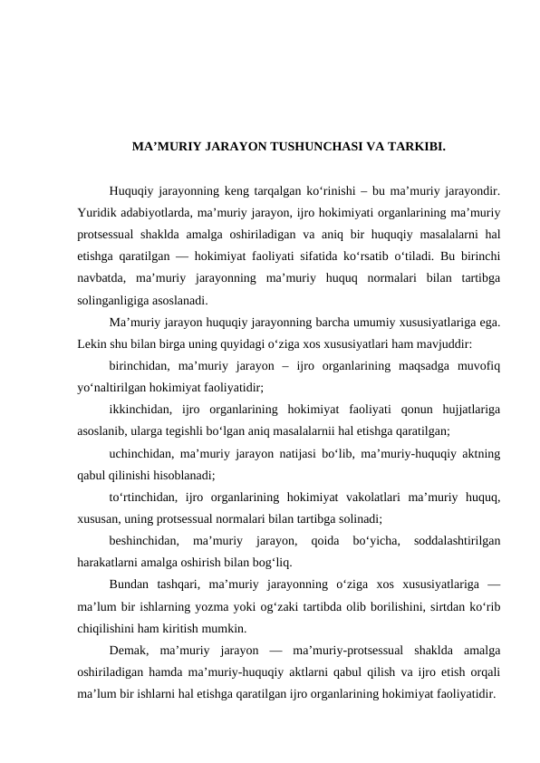 MA’MURIY JARAYON TUSHUNCHASI VA TARKIBI.
Huquqiy jarayonning keng tarqalgan ko‘rinishi – bu ma’muriy jarayondir.
Yuridik adabiyotlarda, ma’muriy jarayon, ijro hokimiyati organlarining ma’muriy
protsessual  shaklda amalga oshiriladigan va aniq bir huquqiy masalalarni  hal
etishga qaratilgan — hokimiyat faoliyati sifatida ko‘rsatib o‘tiladi. Bu birinchi
navbatda,  ma’muriy  jarayonning  ma’muriy  huquq  normalari  bilan  tartibga
solinganligiga asoslanadi.
Ma’muriy jarayon huquqiy jarayonning barcha umumiy xususiyatlariga ega.
Lekin shu bilan birga uning quyidagi o‘ziga xos xususiyatlari ham mavjuddir: 
birinchidan,  ma’muriy  jarayon  –  ijro  organlarining  maqsadga  muvofiq
yo‘naltirilgan hokimiyat faoliyatidir; 
ikkinchidan,  ijro  organlarining  hokimiyat  faoliyati  qonun  hujjatlariga
asoslanib, ularga tegishli bo‘lgan aniq masalalarnii hal etishga qaratilgan; 
uchinchidan, ma’muriy jarayon natijasi bo‘lib, ma’muriy-huquqiy aktning
qabul qilinishi hisoblanadi; 
to‘rtinchidan,  ijro  organlarining  hokimiyat  vakolatlari  ma’muriy  huquq,
xususan, uning protsessual normalari bilan tartibga solinadi; 
beshinchidan,  ma’muriy  jarayon,  qoida  bo‘yicha,  soddalashtirilgan
harakatlarni amalga oshirish bilan bog‘liq. 
Bundan  tashqari,  ma’muriy  jarayonning  o‘ziga  xos  xususiyatlariga  —
ma’lum bir ishlarning yozma yoki og‘zaki tartibda olib borilishini, sirtdan ko‘rib
chiqilishini ham kiritish mumkin. 
Demak,  ma’muriy  jarayon  —  ma’muriy-protsessual  shaklda  amalga
oshiriladigan hamda ma’muriy-huquqiy aktlarni qabul qilish va ijro etish orqali
ma’lum bir ishlarni hal etishga qaratilgan ijro organlarining hokimiyat faoliyatidir.
