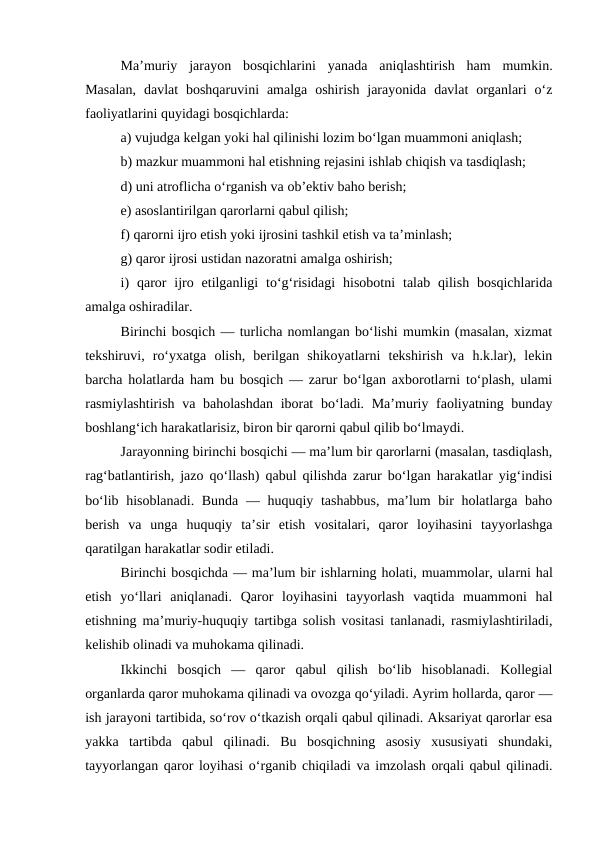 Ma’muriy  jarayon  bosqichlarini  yanada  aniqlashtirish  ham  mumkin.
Masalan,  davlat  boshqaruvini  amalga  oshirish  jarayonida  davlat  organlari  o‘z
faoliyatlarini quyidagi bosqichlarda: 
a) vujudga kelgan yoki hal qilinishi lozim bo‘lgan muammoni aniqlash; 
b) mazkur muammoni hal etishning rejasini ishlab chiqish va tasdiqlash; 
d) uni atroflicha o‘rganish va ob’ektiv baho berish; 
e) asoslantirilgan qarorlarni qabul qilish; 
f) qarorni ijro etish yoki ijrosini tashkil etish va ta’minlash; 
g) qaror ijrosi ustidan nazoratni amalga oshirish; 
i)  qaror  ijro  etilganligi  to‘g‘risidagi  hisobotni  talab  qilish  bosqichlarida
amalga oshiradilar. 
Birinchi bosqich — turlicha nomlangan bo‘lishi mumkin (masalan, xizmat
tekshiruvi,  ro‘yxatga  olish,  berilgan  shikoyatlarni  tekshirish  va  h.k.lar),  lekin
barcha holatlarda ham bu bosqich — zarur bo‘lgan axborotlarni to‘plash, ulami
rasmiylashtirish va baholashdan  iborat  bo‘ladi. Ma’muriy faoliyatning bunday
boshlang‘ich harakatlarisiz, biron bir qarorni qabul qilib bo‘lmaydi. 
Jarayonning birinchi bosqichi — ma’lum bir qarorlarni (masalan, tasdiqlash,
rag‘batlantirish, jazo qo‘llash) qabul qilishda zarur bo‘lgan harakatlar yig‘indisi
bo‘lib hisoblanadi. Bunda — huquqiy tashabbus,  ma’lum  bir holatlarga baho
berish  va  unga  huquqiy  ta’sir  etish  vositalari,  qaror  loyihasini  tayyorlashga
qaratilgan harakatlar sodir etiladi. 
Birinchi bosqichda — ma’lum bir ishlarning holati, muammolar, ularni hal
etish  yo‘llari  aniqlanadi.  Qaror  loyihasini  tayyorlash  vaqtida  muammoni  hal
etishning ma’muriy-huquqiy tartibga solish vositasi tanlanadi, rasmiylashtiriladi,
kelishib olinadi va muhokama qilinadi. 
Ikkinchi  bosqich  —  qaror  qabul  qilish  bo‘lib  hisoblanadi.  Kollegial
organlarda qaror muhokama qilinadi va ovozga qo‘yiladi. Ayrim hollarda, qaror —
ish jarayoni tartibida, so‘rov o‘tkazish orqali qabul qilinadi. Aksariyat qarorlar esa
yakka  tartibda  qabul  qilinadi.  Bu  bosqichning  asosiy  xususiyati  shundaki,
tayyorlangan qaror loyihasi o‘rganib chiqiladi va imzolash orqali qabul qilinadi.
