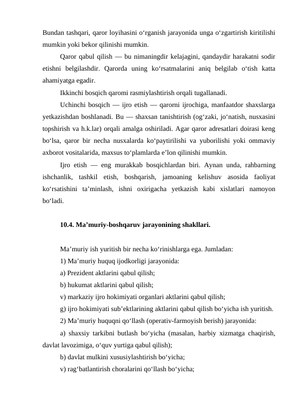 Bundan tashqari, qaror loyihasini o‘rganish jarayonida unga o‘zgartirish kiritilishi
mumkin yoki bekor qilinishi mumkin. 
Qaror qabul qilish — bu nimaningdir kelajagini, qandaydir harakatni sodir
etishni  belgilashdir.  Qarorda  uning  ko‘rsatmalarini  aniq  belgilab  o‘tish  katta
ahamiyatga egadir. 
Ikkinchi bosqich qaromi rasmiylashtirish orqali tugallanadi. 
Uchinchi bosqich — ijro etish — qarorni ijrochiga, manfaatdor shaxslarga
yetkazishdan boshlanadi. Bu — shaxsan tanishtirish (og‘zaki, jo‘natish, nusxasini
topshirish va h.k.lar) orqali amalga oshiriladi. Agar qaror adresatlari doirasi keng
bo‘lsa, qaror bir necha nusxalarda ko‘paytirilishi va yuborilishi yoki ommaviy
axborot vositalarida, maxsus to‘plamlarda e’lon qilinishi mumkin.
Ijro etish — eng murakkab bosqichlardan biri. Aynan unda, rahbarning
ishchanlik,  tashkil  etish,  boshqarish,  jamoaning  kelishuv  asosida  faoliyat
ko‘rsatishini  ta’minlash,  ishni  oxirigacha  yetkazish  kabi  xislatlari  namoyon
bo‘ladi. 
10.4. Ma’muriy-boshqaruv jarayonining shakllari.
Ma’muriy ish yuritish bir necha ko‘rinishlarga ega. Jumladan: 
1) Ma’muriy huquq ijodkorligi jarayonida: 
a) Prezident aktlarini qabul qilish; 
b) hukumat aktlarini qabul qilish; 
v) markaziy ijro hokimiyati organlari aktlarini qabul qilish; 
g) ijro hokimiyati sub’ektlarining aktlarini qabul qilish bo‘yicha ish yuritish. 
2) Ma’muriy huquqni qo‘llash (operativ-farmoyish berish) jarayonida: 
a) shaxsiy tarkibni butlash bo‘yicha (masalan, harbiy xizmatga chaqirish,
davlat lavozimiga, o‘quv yurtiga qabul qilish); 
b) davlat mulkini xususiylashtirish bo‘yicha; 
v) rag‘batlantirish choralarini qo‘llash bo‘yicha; 
